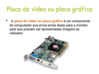 Placa de vídeo ou placa gráfica A   placa de vídeo ou placa gráfica   é um componente do computador que envia sinais deste para o monitor, para que possam ser apresentadas imagens ao utilizador.  