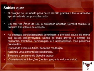 Sabias que: O coração de um adulto pesa cerca de 300 gramas e tem o tamanho aproximado de um punho fechado . Em 1967,na África do Sul, o professor Christian Bernard realizou o primeiro transplante de coração. As doenças cardiovasculares constituem a principal causa de morte dos países desenvolvidos. Sendo as mais graves, o enfarte do miocárdio, trombose, hemorragias, e a aterosclerose, mas podemos preveni-las: Praticando exercício físico, de forma moderada. Fazendo uma alimentação equilibrada. Evitando o consumo de álcool e tabaco -Controlando as infecções (dentes, garganta e dos ouvidos). 