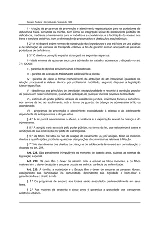 Senado Federal - Constituição Federal de 1988


       II - criação de programas de prevenção e atendimento especializado para os portadores de
deficiência física, sensorial ou mental, bem como de integração social do adolescente portador de
deficiência, mediante o treinamento para o trabalho e a convivência, e a facilitação do acesso aos
bens e serviços coletivos, com a eliminação de preconceitos e obstáculos arquitetônicos.
      § 2.º A lei disporá sobre normas de construção dos logradouros e dos edifícios de uso público
e de fabricação de veículos de transporte coletivo, a fim de garantir acesso adequado às pessoas
portadoras de deficiência.
         § 3.º O direito a proteção especial abrangerá os seguintes aspectos:
       I - idade mínima de quatorze anos para admissão ao trabalho, observado o disposto no art.
7.º, XXXIII;
         II - garantia de direitos previdenciários e trabalhistas;
         III - garantia de acesso do trabalhador adolescente à escola;
       IV - garantia de pleno e formal conhecimento da atribuição de ato infracional, igualdade na
relação processual e defesa técnica por profissional habilitado, segundo dispuser a legislação
tutelar específica;
      V - obediência aos princípios de brevidade, excepcionalidade e respeito à condição peculiar
de pessoa em desenvolvimento, quando da aplicação de qualquer medida privativa da liberdade;
      VI - estímulo do poder público, através de assistência jurídica, incentivos fiscais e subsídios,
nos termos da lei, ao acolhimento, sob a forma de guarda, de criança ou adolescente órfão ou
abandonado;
     VII - programas de prevenção e atendimento especializado à criança e ao adolescente
dependente de entorpecentes e drogas afins.
      § 4.º A lei punirá severamente o abuso, a violência e a exploração sexual da criança e do
adolescente.
      § 5.º A adoção será assistida pelo poder público, na forma da lei, que estabelecerá casos e
condições de sua efetivação por parte de estrangeiros.
       § 6.º Os filhos, havidos ou não da relação do casamento, ou por adoção, terão os mesmos
direitos e qualificações, proibidas quaisquer designações discriminatórias relativas à filiação.
      § 7.º No atendimento dos direitos da criança e do adolescente levar-se-á em consideração o
disposto no art. 204.
       Art. 228. São penalmente inimputáveis os menores de dezoito anos, sujeitos às normas da
legislação especial.
      Art. 229. Os pais têm o dever de assistir, criar e educar os filhos menores, e os filhos
maiores têm o dever de ajudar e amparar os pais na velhice, carência ou enfermidade.
      Art. 230. A família, a sociedade e o Estado têm o dever de amparar as pessoas idosas,
assegurando sua participação na comunidade, defendendo sua dignidade e bem-estar e
garantindo-lhes o direito à vida.
         § 1.º Os programas de amparo aos idosos serão executados preferencialmente em seus
lares.
       § 2.º Aos maiores de sessenta e cinco anos é garantida a gratuidade dos transportes
coletivos urbanos.
 