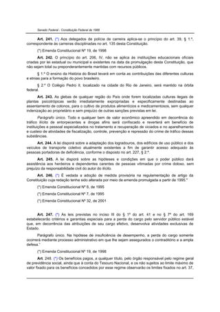 Senado Federal - Constituição Federal de 1988


      Art. 241. (*) Aos delegados de polícia de carreira aplica-se o princípio do art. 39, § 1.º,
correspondente às carreiras disciplinadas no art. 135 desta Constituição.
      (*) Emenda Constitucional Nº 19, de 1998
      Art. 242. O princípio do art. 206, IV, não se aplica às instituições educacionais oficiais
criadas por lei estadual ou municipal e existentes na data da promulgação desta Constituição, que
não sejam total ou preponderantemente mantidas com recursos públicos.
       § 1.º O ensino da História do Brasil levará em conta as contribuições das diferentes culturas
e etnias para a formação do povo brasileiro.
      § 2.º O Colégio Pedro II, localizado na cidade do Rio de Janeiro, será mantido na órbita
federal.
      Art. 243. As glebas de qualquer região do País onde forem localizadas culturas ilegais de
plantas psicotrópicas serão imediatamente expropriadas e especificamente destinadas ao
assentamento de colonos, para o cultivo de produtos alimentícios e medicamentosos, sem qualquer
indenização ao proprietário e sem prejuízo de outras sanções previstas em lei.
        Parágrafo único. Todo e qualquer bem de valor econômico apreendido em decorrência do
tráfico ilícito de entorpecentes e drogas afins será confiscado e reverterá em benefício de
instituições e pessoal especializados no tratamento e recuperação de viciados e no aparelhamento
e custeio de atividades de fiscalização, controle, prevenção e repressão do crime de tráfico dessas
substâncias.
      Art. 244. A lei disporá sobre a adaptação dos logradouros, dos edifícios de uso público e dos
veículos de transporte coletivo atualmente existentes a fim de garantir acesso adequado às
pessoas portadoras de deficiência, conforme o disposto no art. 227, § 2.º.
       Art. 245. A lei disporá sobre as hipóteses e condições em que o poder público dará
assistência aos herdeiros e dependentes carentes de pessoas vitimadas por crime doloso, sem
prejuízo da responsabilidade civil do autor do ilícito.
      Art. 246. (*) É vedada a adoção de medida provisória na regulamentação de artigo da
Constituição cuja redação tenha sido alterada por meio de emenda promulgada a partir de 1995."
      (*) Emenda Constitucional Nº 6, de 1995
      (*) Emenda Constitucional Nº 7, de 1995
      (*) Emenda Constitucional Nº 32, de 2001


      Art. 247. (*) As leis previstas no inciso III do § 1º do art. 41 e no § 7º do art. 169
estabelecerão critérios e garantias especiais para a perda do cargo pelo servidor público estável
que, em decorrência das atribuições de seu cargo efetivo, desenvolva atividades exclusivas de
Estado.
      Parágrafo único. Na hipótese de insuficiência de desempenho, a perda do cargo somente
ocorrerá mediante processo administrativo em que lhe sejam assegurados o contraditório e a ampla
defesa.”
      (*) Emenda Constitucional Nº 19, de 1998
       Art. 248. (*) Os benefícios pagos, a qualquer título, pelo órgão responsável pelo regime geral
de previdência social, ainda que à conta do Tesouro Nacional, e os não sujeitos ao limite máximo de
valor fixado para os benefícios concedidos por esse regime observarão os limites fixados no art. 37,
 