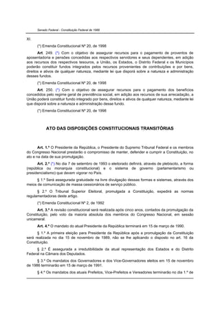 Senado Federal - Constituição Federal de 1988


XI.
      (*) Emenda Constitucional Nº 20, de 1998
       Art. 249. (*) Com o objetivo de assegurar recursos para o pagamento de proventos de
aposentadoria e pensões concedidas aos respectivos servidores e seus dependentes, em adição
aos recursos dos respectivos tesouros, a União, os Estados, o Distrito Federal e os Municípios
poderão constituir fundos integrados pelos recursos provenientes de contribuições e por bens,
direitos e ativos de qualquer natureza, mediante lei que disporá sobre a natureza e administração
desses fundos.
      (*) Emenda Constitucional Nº 20, de 1998
      Art. 250. (*) Com o objetivo de assegurar recursos para o pagamento dos benefícios
concedidos pelo regime geral de previdência social, em adição aos recursos de sua arrecadação, a
União poderá constituir fundo integrado por bens, direitos e ativos de qualquer natureza, mediante lei
que disporá sobre a natureza e administração desse fundo.
      (*) Emenda Constitucional Nº 20, de 1998



            ATO DAS DISPOSIÇÕES CONSTITUCIONAIS TRANSITÓRIAS



       Art. 1.º O Presidente da República, o Presidente do Supremo Tribunal Federal e os membros
do Congresso Nacional prestarão o compromisso de manter, defender e cumprir a Constituição, no
ato e na data de sua promulgação.
      Art. 2.º (*) No dia 7 de setembro de 1993 o eleitorado definirá, através de plebiscito, a forma
(república ou monarquia constitucional) e o sistema de governo (parlamentarismo ou
presidencialismo) que devem vigorar no País.
      § 1.º Será assegurada gratuidade na livre divulgação dessas formas e sistemas, através dos
meios de comunicação de massa cessionários de serviço público.
      § 2.º O Tribunal Superior Eleitoral, promulgada a Constituição, expedirá as normas
regulamentadoras deste artigo.
      (*) Emenda Constitucional Nº 2, de 1992
      Art. 3.º A revisão constitucional será realizada após cinco anos, contados da promulgação da
Constituição, pelo voto da maioria absoluta dos membros do Congresso Nacional, em sessão
unicameral.
      Art. 4.º O mandato do atual Presidente da República terminará em 15 de março de 1990.
      § 1.º A primeira eleição para Presidente da República após a promulgação da Constituição
será realizada no dia 15 de novembro de 1989, não se lhe aplicando o disposto no art. 16 da
Constituição.
     § 2.º É assegurada a irredutibilidade da atual representação dos Estados e do Distrito
Federal na Câmara dos Deputados.
      § 3.º Os mandatos dos Governadores e dos Vice-Governadores eleitos em 15 de novembro
de 1986 terminarão em 15 de março de 1991.
      § 4.º Os mandatos dos atuais Prefeitos, Vice-Prefeitos e Vereadores terminarão no dia 1.º de
 