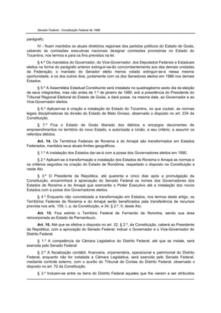 Senado Federal - Constituição Federal de 1988


parágrafo;
     IV - ficam mantidos os atuais diretórios regionais dos partidos políticos do Estado de Goiás,
cabendo às comissões executivas nacionais designar comissões provisórias no Estado do
Tocantins, nos termos e para os fins previstos na lei.
       § 4.º Os mandatos do Governador, do Vice-Governador, dos Deputados Federais e Estaduais
eleitos na forma do parágrafo anterior extinguir-se-ão concomitantemente aos das demais unidades
da Federação; o mandato do Senador eleito menos votado extinguir-se-á nessa mesma
oportunidade, e os dos outros dois, juntamente com os dos Senadores eleitos em 1986 nos demais
Estados.
      § 5.º A Assembléia Estadual Constituinte será instalada no quadragésimo sexto dia da eleição
de seus integrantes, mas não antes de 1.º de janeiro de 1989, sob a presidência do Presidente do
Tribunal Regional Eleitoral do Estado de Goiás, e dará posse, na mesma data, ao Governador e ao
Vice-Governador eleitos.
       § 6.º Aplicam-se à criação e instalação do Estado do Tocantins, no que couber, as normas
legais disciplinadoras da divisão do Estado de Mato Grosso, observado o disposto no art. 234 da
Constituição.
       § 7.º Fica o Estado de Goiás liberado dos débitos e encargos decorrentes de
empreendimentos no território do novo Estado, e autorizada a União, a seu critério, a assumir os
referidos débitos.
     Art. 14. Os Territórios Federais de Roraima e do Amapá são transformados em Estados
Federados, mantidos seus atuais limites geográficos.
      § 1.º A instalação dos Estados dar-se-á com a posse dos Governadores eleitos em 1990.
       § 2.º Aplicam-se à transformação e instalação dos Estados de Roraima e Amapá as normas e
os critérios seguidos na criação do Estado de Rondônia, respeitado o disposto na Constituição e
neste Ato.
      § 3.º O Presidente da República, até quarenta e cinco dias após a promulgação da
Constituição, encaminhará à apreciação do Senado Federal os nomes dos Governadores dos
Estados de Roraima e do Amapá que exercerão o Poder Executivo até a instalação dos novos
Estados com a posse dos Governadores eleitos.
       § 4.º Enquanto não concretizada a transformação em Estados, nos termos deste artigo, os
Territórios Federais de Roraima e do Amapá serão beneficiados pela transferência de recursos
prevista nos arts. 159, I, a, da Constituição, e 34, § 2.º, II, deste Ato.
      Art. 15. Fica extinto o Território Federal de Fernando de Noronha, sendo sua área
reincorporada ao Estado de Pernambuco.
        Art. 16. Até que se efetive o disposto no art. 32, § 2.º, da Constituição, caberá ao Presidente
da República, com a aprovação do Senado Federal, indicar o Governador e o Vice-Governador do
Distrito Federal.
      § 1.º A competência da Câmara Legislativa do Distrito Federal, até que se instale, será
exercida pelo Senado Federal.
      § 2.º A fiscalização contábil, financeira, orçamentária, operacional e patrimonial do Distrito
Federal, enquanto não for instalada a Câmara Legislativa, será exercida pelo Senado Federal,
mediante controle externo, com o auxílio do Tribunal de Contas do Distrito Federal, observado o
disposto no art. 72 da Constituição.
      § 3.º Incluem-se entre os bens do Distrito Federal aqueles que lhe vierem a ser atribuídos
 
