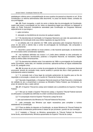 Senado Federal - Constituição Federal de 1988


estabeleçam critérios para a compatibilização de seus quadros de pessoal ao disposto no art. 39 da
Constituição e à reforma administrativa dela decorrente, no prazo de dezoito meses, contados da
sua promulgação.
       Art. 25. Ficam revogados, a partir de cento e oitenta dias da promulgação da Constituição,
sujeito este prazo a prorrogação por lei, todos os dispositivos legais que atribuam ou deleguem a
órgão do Poder Executivo competência assinalada pela Constituição ao Congresso Nacional,
especialmente no que tange a:
      I - ação normativa;
      II - alocação ou transferência de recursos de qualquer espécie.
     § 1.º Os decretos-leis em tramitação no Congresso Nacional e por este não apreciados até a
promulgação da Constituição terão seus efeitos regulados da seguinte forma:
      I - se editados até 2 de setembro de 1988, serão apreciados pelo Congresso Nacional no
prazo de até cento e oitenta dias a contar da promulgação da Constituição, não computado o
recesso parlamentar;
      II - decorrido o prazo definido no inciso anterior, e não havendo apreciação, os decretos-leis
ali mencionados serão considerados rejeitados;
      III - nas hipóteses definidas nos incisos I e II, terão plena validade os atos praticados na
vigência dos respectivos decretos-leis, podendo o Congresso Nacional, se necessário, legislar
sobre os efeitos deles remanescentes.
       § 2.º Os decretos-leis editados entre 3 de setembro de 1988 e a promulgação da Constituição
serão convertidos, nesta data, em medidas provisórias, aplicando-se-lhes as regras estabelecidas
no art. 62, parágrafo único.
      Art. 26. No prazo de um ano a contar da promulgação da Constituição, o Congresso Nacional
promoverá, através de comissão mista, exame analítico e pericial dos atos e fatos geradores do
endividamento externo brasileiro.
       § 1.º A comissão terá a força legal de comissão parlamentar de inquérito para os fins de
requisição e convocação, e atuará com o auxílio do Tribunal de Contas da União.
      § 2.º Apurada irregularidade, o Congresso Nacional proporá ao Poder Executivo a declaração
de nulidade do ato e encaminhará o processo ao Ministério Público Federal, que formalizará, no
prazo de sessenta dias, a ação cabível.
      Art. 27. O Superior Tribunal de Justiça será instalado sob a presidência do Supremo Tribunal
Federal.
       § 1.º Até que se instale o Superior Tribunal de Justiça, o Supremo Tribunal Federal exercerá
as atribuições e competências definidas na ordem constitucional precedente.
      § 2.º A composição inicial do Superior Tribunal de Justiça far-se-á:
      I - pelo aproveitamento dos Ministros do Tribunal Federal de Recursos;
      II - pela nomeação dos Ministros que sejam necessários para completar o número
estabelecido na Constituição.
     § 3.º Para os efeitos do disposto na Constituição, os atuais Ministros do Tribunal Federal de
Recursos serão considerados pertencentes à classe de que provieram, quando de sua nomeação.
       § 4.º Instalado o Tribunal, os Ministros aposentados do Tribunal Federal de Recursos
tornar-se-ão, automaticamente, Ministros aposentados do Superior Tribunal de Justiça.
 
