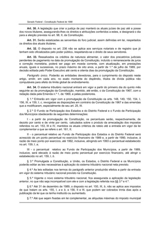 Senado Federal - Constituição Federal de 1988


      Art. 30. A legislação que criar a justiça de paz manterá os atuais juízes de paz até a posse
dos novos titulares, assegurando-lhes os direitos e atribuições conferidos a estes, e designará o dia
para a eleição prevista no art. 98, II, da Constituição.
       Art. 31. Serão estatizadas as serventias do foro judicial, assim definidas em lei, respeitados
os direitos dos atuais titulares.
     Art. 32. O disposto no art. 236 não se aplica aos serviços notariais e de registro que já
tenham sido oficializados pelo poder público, respeitando-se o direito de seus servidores.
      Art. 33. Ressalvados os créditos de natureza alimentar, o valor dos precatórios judiciais
pendentes de pagamento na data da promulgação da Constituição, incluído o remanescente de juros
e correção monetária, poderá ser pago em moeda corrente, com atualização, em prestações
anuais, iguais e sucessivas, no prazo máximo de oito anos, a partir de 1.º de julho de 1989, por
decisão editada pelo Poder Executivo até cento e oitenta dias da promulgação da Constituição.
       Parágrafo único. Poderão as entidades devedoras, para o cumprimento do disposto neste
artigo, emitir, em cada ano, no exato montante do dispêndio, títulos de dívida pública não
computáveis para efeito do limite global de endividamento.
      Art. 34. O sistema tributário nacional entrará em vigor a partir do primeiro dia do quinto mês
seguinte ao da promulgação da Constituição, mantido, até então, o da Constituição de 1967, com a
redação dada pela Emenda n.º 1, de 1969, e pelas posteriores.
       § 1.º Entrarão em vigor com a promulgação da Constituição os arts. 148, 149, 150, 154, I,
156, III, e 159, I, c, revogadas as disposições em contrário da Constituição de 1967 e das emendas
que a modificaram, especialmente de seu art. 25, III.
     § 2.º O Fundo de Participação dos Estados e do Distrito Federal e o Fundo de Participação
dos Municípios obedecerão às seguintes determinações:
       I - a partir da promulgação da Constituição, os percentuais serão, respectivamente, de
dezoito por cento e de vinte por cento, calculados sobre o produto da arrecadação dos impostos
referidos no art. 153, III e IV, mantidos os atuais critérios de rateio até a entrada em vigor da lei
complementar a que se refere o art. 161, II;
       II - o percentual relativo ao Fundo de Participação dos Estados e do Distrito Federal será
acrescido de um ponto percentual no exercício financeiro de 1989 e, a partir de 1990, inclusive, à
razão de meio ponto por exercício, até 1992, inclusive, atingindo em 1993 o percentual estabelecido
no art. 159, I, a;
       III - o percentual relativo ao Fundo de Participação dos Municípios, a partir de 1989,
inclusive, será elevado à razão de meio ponto percentual por exercício financeiro, até atingir o
estabelecido no art. 159, I, b.
     § 3.º Promulgada a Constituição, a União, os Estados, o Distrito Federal e os Municípios
poderão editar as leis necessárias à aplicação do sistema tributário nacional nela previsto.
      § 4.º As leis editadas nos termos do parágrafo anterior produzirão efeitos a partir da entrada
em vigor do sistema tributário nacional previsto na Constituição.
       § 5.º Vigente o novo sistema tributário nacional, fica assegurada a aplicação da legislação
anterior, no que não seja incompatível com ele e com a legislação referida nos §§ 3.º e 4.º.
      § 6.º Até 31 de dezembro de 1989, o disposto no art. 150, III, b, não se aplica aos impostos
de que tratam os arts. 155, I, a e b, e 156, II e III, que podem ser cobrados trinta dias após a
publicação da lei que os tenha instituído ou aumentado.
      § 7.º Até que sejam fixadas em lei complementar, as alíquotas máximas do imposto municipal
 