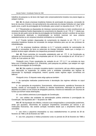 Senado Federal - Constituição Federal de 1988


trabalhos de pesquisa ou de lavra não hajam sido comprovadamente iniciados nos prazos legais ou
estejam inativos.
       Art. 44. As atuais empresas brasileiras titulares de autorização de pesquisa, concessão de
lavra de recursos minerais e de aproveitamento dos potenciais de energia hidráulica em vigor terão
quatro anos, a partir da promulgação da Constituição, para cumprir os requisitos do art. 176, § 1.º.
      § 1.º Ressalvadas as disposições de interesse nacional previstas no texto constitucional, as
empresas brasileiras ficarão dispensadas do cumprimento do disposto no art. 176, § 1.º, desde que,
no prazo de até quatro anos da data da promulgação da Constituição, tenham o produto de sua lavra
e beneficiamento destinado a industrialização no território nacional, em seus próprios
estabelecimentos ou em empresa industrial controladora ou controlada.
       § 2.º Ficarão também dispensadas do cumprimento do disposto no art. 176, § 1.º, as
empresas brasileiras titulares de concessão de energia hidráulica para uso em seu processo de
industrialização.
      § 3.º As empresas brasileiras referidas no § 1.º somente poderão ter autorizações de
pesquisa e concessões de lavra ou potenciais de energia hidráulica, desde que a energia e o
produto da lavra sejam utilizados nos respectivos processos industriais.
       Art. 45. Ficam excluídas do monopólio estabelecido pelo art. 177, II, da Constituição as
refinarias em funcionamento no País amparadas pelo art. 43 e nas condições do art. 45 da Lei n.º
2.004, de 3 de outubro de 1953.
       Parágrafo único. Ficam ressalvados da vedação do art. 177, § 1.º, os contratos de risco
feitos com a Petróleo Brasileiro S.A. (Petrobrás), para pesquisa de petróleo, que estejam em vigor
na data da promulgação da Constituição.
       Art. 46. São sujeitos à correção monetária desde o vencimento, até seu efetivo pagamento,
sem interrupção ou suspensão, os créditos junto a entidades submetidas aos regimes de
intervenção ou liquidação extrajudicial, mesmo quando esses regimes sejam convertidos em
falência.
      Parágrafo único. O disposto neste artigo aplica-se também:
      I - às operações realizadas posteriormente à decretação dos regimes referidos no caput
deste artigo;
       II - às operações de empréstimo, financiamento, refinanciamento, assistência financeira de
liquidez, cessão ou sub-rogação de créditos ou cédulas hipotecárias, efetivação de garantia de
depósitos do público ou de compra de obrigações passivas, inclusive as realizadas com recursos de
fundos que tenham essas destinações;
      III - aos créditos anteriores à promulgação da Constituição;
      IV - aos créditos das entidades da administração pública anteriores à promulgação da
Constituição, não liquidados até 1.º de janeiro de 1988.
        Art. 47. Na liquidação dos débitos, inclusive suas renegociações e composições posteriores,
ainda que ajuizados, decorrentes de quaisquer empréstimos concedidos por bancos e por
instituições financeiras, não existirá correção monetária desde que o empréstimo tenha sido
concedido:
      I - aos micro e pequenos empresários ou seus estabelecimentos no período de 28 de
fevereiro de 1986 a 28 de fevereiro de 1987;
      II - aos mini, pequenos e médios produtores rurais no período de 28 de fevereiro de 1986 a
 