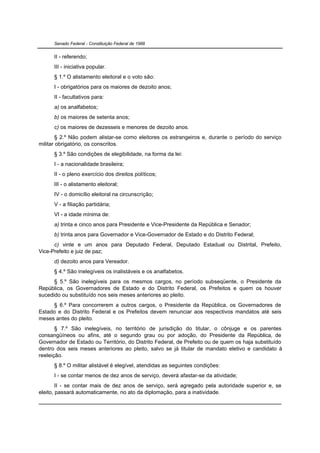 Senado Federal - Constituição Federal de 1988


      II - referendo;
      III - iniciativa popular.
      § 1.º O alistamento eleitoral e o voto são:
      I - obrigatórios para os maiores de dezoito anos;
      II - facultativos para:
      a) os analfabetos;
      b) os maiores de setenta anos;
      c) os maiores de dezesseis e menores de dezoito anos.
        § 2.º Não podem alistar-se como eleitores os estrangeiros e, durante o período do serviço
militar obrigatório, os conscritos.
      § 3.º São condições de elegibilidade, na forma da lei:
      I - a nacionalidade brasileira;
      II - o pleno exercício dos direitos políticos;
      III - o alistamento eleitoral;
      IV - o domicílio eleitoral na circunscrição;
      V - a filiação partidária;
      VI - a idade mínima de:
      a) trinta e cinco anos para Presidente e Vice-Presidente da República e Senador;
      b) trinta anos para Governador e Vice-Governador de Estado e do Distrito Federal;
      c) vinte e um anos para Deputado Federal, Deputado Estadual ou Distrital, Prefeito,
Vice-Prefeito e juiz de paz;
      d) dezoito anos para Vereador.
      § 4.º São inelegíveis os inalistáveis e os analfabetos.
      § 5.º São inelegíveis para os mesmos cargos, no período subseqüente, o Presidente da
República, os Governadores de Estado e do Distrito Federal, os Prefeitos e quem os houver
sucedido ou substituído nos seis meses anteriores ao pleito.
     § 6.º Para concorrerem a outros cargos, o Presidente da República, os Governadores de
Estado e do Distrito Federal e os Prefeitos devem renunciar aos respectivos mandatos até seis
meses antes do pleito.
       § 7.º São inelegíveis, no território de jurisdição do titular, o cônjuge e os parentes
consangüíneos ou afins, até o segundo grau ou por adoção, do Presidente da República, de
Governador de Estado ou Território, do Distrito Federal, de Prefeito ou de quem os haja substituído
dentro dos seis meses anteriores ao pleito, salvo se já titular de mandato eletivo e candidato à
reeleição.
      § 8.º O militar alistável é elegível, atendidas as seguintes condições:
      I - se contar menos de dez anos de serviço, deverá afastar-se da atividade;
        II - se contar mais de dez anos de serviço, será agregado pela autoridade superior e, se
eleito, passará automaticamente, no ato da diplomação, para a inatividade.
 