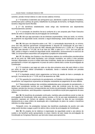 Senado Federal - Constituição Federal de 1988


carentes, pensão mensal vitalícia no valor de dois salários mínimos.
       § 1.º O benefício é estendido aos seringueiros que, atendendo a apelo do Governo brasileiro,
contribuíram para o esforço de guerra, trabalhando na produção de borracha, na Região Amazônica,
durante a Segunda Guerra Mundial.
      § 2.º Os benefícios estabelecidos neste artigo são transferíveis aos dependentes
reconhecidamente carentes.
      § 3.º A concessão do benefício far-se-á conforme lei a ser proposta pelo Poder Executivo
dentro de cento e cinqüenta dias da promulgação da Constituição.
      Art. 55. Até que seja aprovada a lei de diretrizes orçamentárias, trinta por cento, no mínimo,
do orçamento da seguridade social, excluído o seguro-desemprego, serão destinados ao setor de
saúde.
      Art. 56. Até que a lei disponha sobre o art. 195, I, a arrecadação decorrente de, no mínimo,
cinco dos seis décimos percentuais correspondentes à alíquota da contribuição de que trata o
Decreto-Lei n.º 1.940, de 25 de maio de 1982, alterada pelo Decreto-Lei n.º 2.049, de 1.º de agosto
de 1983, pelo Decreto n.º 91.236, de 8 de maio de 1985, e pela Lei n.º 7.611, de 8 de julho de
1987, passa a integrar a receita da seguridade social, ressalvados, exclusivamente no exercício de
1988, os compromissos assumidos com programas e projetos em andamento.
      Art. 57. Os débitos dos Estados e dos Municípios relativos às contribuições previdenciárias
até 30 de junho de 1988 serão liquidados, com correção monetária, em cento e vinte parcelas
mensais, dispensados os juros e multas sobre eles incidentes, desde que os devedores requeiram o
parcelamento e iniciem seu pagamento no prazo de cento e oitenta dias a contar da promulgação da
Constituição.
      § 1.º O montante a ser pago em cada um dos dois primeiros anos não será inferior a cinco
por cento do total do débito consolidado e atualizado, sendo o restante dividido em parcelas
mensais de igual valor.
      § 2.º A liquidação poderá incluir pagamentos na forma de cessão de bens e prestação de
serviços, nos termos da Lei n.º 7.578, de 23 de dezembro de 1986.
     § 3.º Em garantia do cumprimento do parcelamento, os Estados e os Municípios consignarão,
anualmente, nos respectivos orçamentos as dotações necessárias ao pagamento de seus débitos.
      § 4.º Descumprida qualquer das condições estabelecidas para concessão do parcelamento, o
débito será considerado vencido em sua totalidade, sobre ele incidindo juros de mora; nesta
hipótese, parcela dos recursos correspondentes aos fundos de participação, destinada aos Estados
e Municípios devedores, será bloqueada e repassada à previdência social para pagamento de seus
débitos.
       Art. 58. Os benefícios de prestação continuada, mantidos pela previdência social na data da
promulgação da Constituição, terão seus valores revistos, a fim de que seja restabelecido o poder
aquisitivo, expresso em número de salários mínimos, que tinham na data de sua concessão,
obedecendo-se a esse critério de atualização até a implantação do plano de custeio e benefícios
referidos no artigo seguinte.
       Parágrafo único. As prestações mensais dos benefícios atualizadas de acordo com este
artigo serão devidas e pagas a partir do sétimo mês a contar da promulgação da Constituição.
      Art. 59. Os projetos de lei relativos à organização da seguridade social e aos planos de
custeio e de benefício serão apresentados no prazo máximo de seis meses da promulgação da
Constituição ao Congresso Nacional, que terá seis meses para apreciá-los.
 