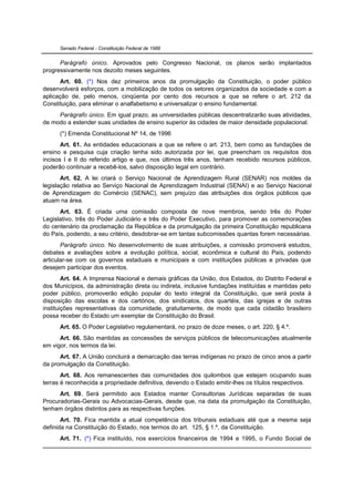 Senado Federal - Constituição Federal de 1988


      Parágrafo único. Aprovados pelo Congresso Nacional, os planos serão implantados
progressivamente nos dezoito meses seguintes.
      Art. 60. (*) Nos dez primeiros anos da promulgação da Constituição, o poder público
desenvolverá esforços, com a mobilização de todos os setores organizados da sociedade e com a
aplicação de, pelo menos, cinqüenta por cento dos recursos a que se refere o art. 212 da
Constituição, para eliminar o analfabetismo e universalizar o ensino fundamental.
     Parágrafo único. Em igual prazo, as universidades públicas descentralizarão suas atividades,
de modo a estender suas unidades de ensino superior às cidades de maior densidade populacional.
      (*) Emenda Constitucional Nº 14, de 1996
       Art. 61. As entidades educacionais a que se refere o art. 213, bem como as fundações de
ensino e pesquisa cuja criação tenha sido autorizada por lei, que preencham os requisitos dos
incisos I e II do referido artigo e que, nos últimos três anos, tenham recebido recursos públicos,
poderão continuar a recebê-los, salvo disposição legal em contrário.
       Art. 62. A lei criará o Serviço Nacional de Aprendizagem Rural (SENAR) nos moldes da
legislação relativa ao Serviço Nacional de Aprendizagem Industrial (SENAI) e ao Serviço Nacional
de Aprendizagem do Comércio (SENAC), sem prejuízo das atribuições dos órgãos públicos que
atuam na área.
      Art. 63. É criada uma comissão composta de nove membros, sendo três do Poder
Legislativo, três do Poder Judiciário e três do Poder Executivo, para promover as comemorações
do centenário da proclamação da República e da promulgação da primeira Constituição republicana
do País, podendo, a seu critério, desdobrar-se em tantas subcomissões quantas forem necessárias.
       Parágrafo único. No desenvolvimento de suas atribuições, a comissão promoverá estudos,
debates e avaliações sobre a evolução política, social, econômica e cultural do País, podendo
articular-se com os governos estaduais e municipais e com instituições públicas e privadas que
desejem participar dos eventos.
        Art. 64. A Imprensa Nacional e demais gráficas da União, dos Estados, do Distrito Federal e
dos Municípios, da administração direta ou indireta, inclusive fundações instituídas e mantidas pelo
poder público, promoverão edição popular do texto integral da Constituição, que será posta à
disposição das escolas e dos cartórios, dos sindicatos, dos quartéis, das igrejas e de outras
instituições representativas da comunidade, gratuitamente, de modo que cada cidadão brasileiro
possa receber do Estado um exemplar da Constituição do Brasil.
      Art. 65. O Poder Legislativo regulamentará, no prazo de doze meses, o art. 220, § 4.º.
      Art. 66. São mantidas as concessões de serviços públicos de telecomunicações atualmente
em vigor, nos termos da lei.
      Art. 67. A União concluirá a demarcação das terras indígenas no prazo de cinco anos a partir
da promulgação da Constituição.
       Art. 68. Aos remanescentes das comunidades dos quilombos que estejam ocupando suas
terras é reconhecida a propriedade definitiva, devendo o Estado emitir-lhes os títulos respectivos.
      Art. 69. Será permitido aos Estados manter Consultorias Jurídicas separadas de suas
Procuradorias-Gerais ou Advocacias-Gerais, desde que, na data da promulgação da Constituição,
tenham órgãos distintos para as respectivas funções.
       Art. 70. Fica mantida a atual competência dos tribunais estaduais até que a mesma seja
definida na Constituição do Estado, nos termos do art. 125, § 1.º, da Constituição.
      Art. 71. (*) Fica instituído, nos exercícios financeiros de 1994 e 1995, o Fundo Social de
 