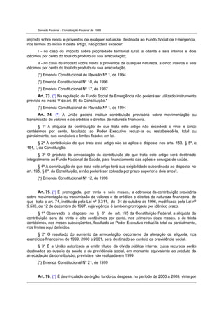 Senado Federal - Constituição Federal de 1988


imposto sobre renda e proventos de qualquer natureza, destinada ao Fundo Social de Emergência,
nos termos do inciso II deste artigo, não poderá exceder:
     I - no caso do imposto sobre propriedade territorial rural, a oitenta e seis inteiros e dois
décimos por cento do total do produto da sua arrecadação;
     II - no caso do imposto sobre renda e proventos de qualquer natureza, a cinco inteiros e seis
décimos por cento do total do produto da sua arrecadação.
      (*) Emenda Constitucional de Revisão Nº 1, de 1994
      (*) Emenda Constitucional Nº 10, de 1996
      (*) Emenda Constitucional Nº 17, de 1997
       Art. 73. (*) Na regulação do Fundo Social de Emergência não poderá ser utilizado instrumento
previsto no inciso V do art. 59 da Constituição."
      (*) Emenda Constitucional de Revisão Nº 1, de 1994
      Art. 74. (*) A União poderá instituir contribuição provisória sobre movimentação ou
transmissão de valores e de créditos e direitos de natureza financeira.
       § 1º A alíquota da contribuição de que trata este artigo não excederá a vinte e cinco
centésimos por cento, facultado ao Poder Executivo reduzi-la ou restabelecê-la, total ou
parcialmente, nas condições e limites fixados em lei.
       § 2º À contribuição de que trata este artigo não se aplica o disposto nos arts. 153, § 5º, e
154, I, da Constituição.
       § 3º O produto da arrecadação da contribuição de que trata este artigo será destinado
integralmente ao Fundo Nacional de Saúde, para financiamento das ações e serviços de saúde.
       § 4º A contribuição de que trata este artigo terá sua exigibilidade subordinada ao disposto no
art. 195, § 6º, da Constituição, e não poderá ser cobrada por prazo superior a dois anos".
      (*) Emenda Constitucional Nº 12, de 1996


      Art. 75. (*) É prorrogada, por trinta e seis meses, a cobrança da contribuição provisória
sobre movimentação ou transmissão de valores e de créditos e direitos de natureza financeira de
que trata o art. 74, instituída pela Lei nº 9.311, de 24 de outubro de 1996, modificada pela Lei nº
9.539, de 12 de dezembro de 1997, cuja vigência é também prorrogada por idêntico prazo.
       § 1º Observado o disposto no § 6º do art. 195 da Constituição Federal, a alíquota da
contribuição será de trinta e oito centésimos por cento, nos primeiros doze meses, e de trinta
centésimos, nos meses subseqüentes, facultado ao Poder Executivo reduzi-la total ou parcialmente,
nos limites aqui definidos.
      § 2º O resultado do aumento da arrecadação, decorrente da alteração da alíquota, nos
exercícios financeiros de 1999, 2000 e 2001, será destinado ao custeio da previdência social.
      § 3º É a União autorizada a emitir títulos da dívida pública interna, cujos recursos serão
destinados ao custeio da saúde e da previdência social, em montante equivalente ao produto da
arrecadação da contribuição, prevista e não realizada em 1999.
      (*) Emenda Constitucional Nº 21, de 1999


      Art. 76. (*) É desvinculado de órgão, fundo ou despesa, no período de 2000 a 2003, vinte por
 
