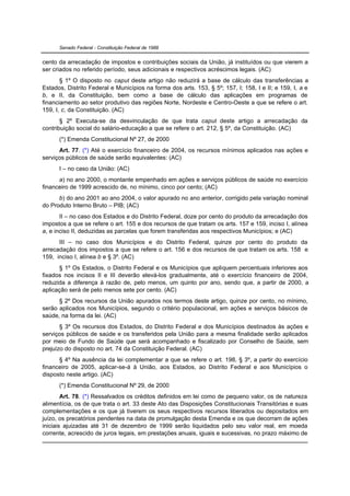 Senado Federal - Constituição Federal de 1988


cento da arrecadação de impostos e contribuições sociais da União, já instituídos ou que vierem a
ser criados no referido período, seus adicionais e respectivos acréscimos legais. (AC)
       § 1º O disposto no caput deste artigo não reduzirá a base de cálculo das transferências a
Estados, Distrito Federal e Municípios na forma dos arts. 153, § 5º; 157, I; 158, I e II; e 159, I, a e
b, e II, da Constituição, bem como a base de cálculo das aplicações em programas de
financiamento ao setor produtivo das regiões Norte, Nordeste e Centro-Oeste a que se refere o art.
159, I, c, da Constituição. (AC)
       § 2º Executa-se da desvinculação de que trata caput deste artigo a arrecadação da
contribuição social do salário-educação a que se refere o art. 212, § 5º, da Constituição. (AC)
      (*) Emenda Constitucional Nº 27, de 2000
      Art. 77. (*) Até o exercício financeiro de 2004, os recursos mínimos aplicados nas ações e
serviços públicos de saúde serão equivalentes: (AC)
      I – no caso da União: (AC)
      a) no ano 2000, o montante empenhado em ações e serviços públicos de saúde no exercício
financeiro de 1999 acrescido de, no mínimo, cinco por cento; (AC)
      b) do ano 2001 ao ano 2004, o valor apurado no ano anterior, corrigido pela variação nominal
do Produto Interno Bruto – PIB; (AC)
       II – no caso dos Estados e do Distrito Federal, doze por cento do produto da arrecadação dos
impostos a que se refere o art. 155 e dos recursos de que tratam os arts. 157 e 159, inciso I, alínea
a, e inciso II, deduzidas as parcelas que forem transferidas aos respectivos Municípios; e (AC)
      III – no caso dos Municípios e do Distrito Federal, quinze por cento do produto da
arrecadação dos impostos a que se refere o art. 156 e dos recursos de que tratam os arts. 158 e
159, inciso I, alínea b e § 3º. (AC)
      § 1º Os Estados, o Distrito Federal e os Municípios que apliquem percentuais inferiores aos
fixados nos incisos II e III deverão elevá-los gradualmente, até o exercício financeiro de 2004,
reduzida a diferença à razão de, pelo menos, um quinto por ano, sendo que, a partir de 2000, a
aplicação será de pelo menos sete por cento. (AC)
      § 2º Dos recursos da União apurados nos termos deste artigo, quinze por cento, no mínimo,
serão aplicados nos Municípios, segundo o critério populacional, em ações e serviços básicos de
saúde, na forma da lei. (AC)
       § 3º Os recursos dos Estados, do Distrito Federal e dos Municípios destinados às ações e
serviços públicos de saúde e os transferidos pela União para a mesma finalidade serão aplicados
por meio de Fundo de Saúde que será acompanhado e fiscalizado por Conselho de Saúde, sem
prejuízo do disposto no art. 74 da Constituição Federal. (AC)
      § 4º Na ausência da lei complementar a que se refere o art. 198, § 3º, a partir do exercício
financeiro de 2005, aplicar-se-á à União, aos Estados, ao Distrito Federal e aos Municípios o
disposto neste artigo. (AC)
      (*) Emenda Constitucional Nº 29, de 2000
        Art. 78. (*) Ressalvados os créditos definidos em lei como de pequeno valor, os de natureza
alimentícia, os de que trata o art. 33 deste Ato das Disposições Constitucionais Transitórias e suas
complementações e os que já tiverem os seus respectivos recursos liberados ou depositados em
juízo, os precatórios pendentes na data de promulgação desta Emenda e os que decorram de ações
iniciais ajuizadas até 31 de dezembro de 1999 serão liquidados pelo seu valor real, em moeda
corrente, acrescido de juros legais, em prestações anuais, iguais e sucessivas, no prazo máximo de
 