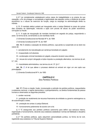 Senado Federal - Constituição Federal de 1988


       § 9.º Lei complementar estabelecerá outros casos de inelegibilidade e os prazos de sua
cessação, a fim de proteger a normalidade e legitimidade das eleições contra a influência do poder
econômico ou o abuso do exercício de função, cargo ou emprego na administração direta ou
indireta.
      § 10. O mandato eletivo poderá ser impugnado ante a Justiça Eleitoral no prazo de quinze
dias contados da diplomação, instruída a ação com provas de abuso do poder econômico,
corrupção ou fraude.
       § 11. A ação de impugnação de mandato tramitará em segredo de justiça, respondendo o
autor, na forma da lei, se temerária ou de manifesta má-fé.
      (*) Emenda Constitucional de Revisão Nº 4, de 1994
      (*) Emenda Constitucional Nº 16, de 1997
      Art. 15. É vedada a cassação de direitos políticos, cuja perda ou suspensão só se dará nos
casos de:
      I - cancelamento da naturalização por sentença transitada em julgado;
      II - incapacidade civil absoluta;
      III - condenação criminal transitada em julgado, enquanto durarem seus efeitos;
       IV - recusa de cumprir obrigação a todos imposta ou prestação alternativa, nos termos do art.
5.º, VIII;
      V - improbidade administrativa, nos termos do art. 37, § 4.º.
     Art. 16. (*) A lei que alterar o processo eleitoral só entrará em vigor um ano após sua
promulgação.
      (*) Emenda Constitucional Nº 4, de 1993

                                              CAPÍTULO V
                                          Dos Partidos Políticos



      Art. 17. É livre a criação, fusão, incorporação e extinção de partidos políticos, resguardados
a soberania nacional, o regime democrático, o pluripartidarismo, os direitos fundamentais da pessoa
humana e observados os seguintes preceitos:
      I - caráter nacional;
      II - proibição de recebimento de recursos financeiros de entidade ou governo estrangeiros ou
de subordinação a estes;
      III - prestação de contas à Justiça Eleitoral;
      IV - funcionamento parlamentar de acordo com a lei.
       § 1.º É assegurada aos partidos políticos autonomia para definir sua estrutura interna,
organização e funcionamento, devendo seus estatutos estabelecer normas de fidelidade e disciplina
partidárias.
       § 2.º Os partidos políticos, após adquirirem personalidade jurídica, na forma da lei civil,
registrarão seus estatutos no Tribunal Superior Eleitoral.
 