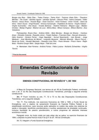 Senado Federal - Constituição Federal de 1988


Borges dos Reis - Stélio Dias - Tadeu França - Telmo Kirst - Teotonio Vilela Filho - Theodoro
Mendes - Tito Costa - Ubiratan Aguiar - Ubiratan Spinelli - Uldurico Pinto - Valmir Campelo - Valter
Pereira - Vasco Alves - Vicente Bogo - Victor Faccioni - Victor Fontana - Victor Trovão - Vieira da
Silva - Vilson Souza - Vingt Rosado - Vinicius Cansanção - Virgildásio de Senna - Virgílio Galassi -
Virgílio Guimarães - Vitor Buaiz - Vivaldo Barbosa - Vladimir Palmeira - Wagner Lago - Waldec
Ornélas - Waldyr Pugliesi - Walmor de Luca - Wilma Maia - Wilson Campos - Wilson Martins - Ziza
Valadares.
       Participantes: Álvaro Dias - Antônio Britto - Bete Mendes - Borges da Silveira - Cardoso
Alves - Edivaldo Holanda - Expedito Júnior - Fadah Gattass - Francisco Dias - Geovah Amarante -
Hélio Gueiros - Horácio Ferraz - Hugo Napoleão - Iturival Nascimento - Ivan Bonato - Jorge
Medauar - José Mendonça de Morais - Leopoldo Bessone - Marcelo Miranda - Mauro Fecury -
Neuto de Conto - Nivaldo Machado - Oswaldo Lima Filho - Paulo Almada - Prisco Viana - Ralph
Biasi - Rosário Congro Neto - Sérgio Naya - Tidei de Lima.
     In Memoriam: Alair Ferreira - Antônio Farias - Fábio Lucena - Norberto Schwantes - Virgílio
Távora.


***Final do Documento.




            Emendas Constitucionais de
                    Revisão
                EMENDA CONSTITUCIONAL DE REVISÃO N° 1, DE 1994



       A Mesa do Congresso Nacional, nos termos do art. 60 da Constituição Federal, combinado
com o art. 3° do Ato das Disposições Constitucionais Transitórias, promulga a seguinte emenda
constitucional.
      Art. 1° Ficam incluídos os arts. 71, 72 e 73 no Ato das Disposições Constitucionais
Transitórias, com a seguinte redação:
       "Art. 71. Fica instituído, nos exercícios financeiros de 1994 e 1995, o Fundo Social de
Emergência, com o objetivo de saneamento financeiro da Fazenda Pública Federal e de
estabilização econômica, cujos recursos serão aplicados no custeio das ações dos sistemas de
saúde e educação, benefícios previdenciários e auxílios assistenciais de prestação continuada,
inclusive liquidação de passivo previdenciário, e outros programas de relevante interesse
econômico e social.
      Parágrafo único. Ao fundo criado por este artigo não se aplica, no exercício financeiro de
1994, o disposto na parte final do inciso II do § 9° do art. 165 da Constituição.
       Art. 72. Integram o Fundo Social de Emergência:
 