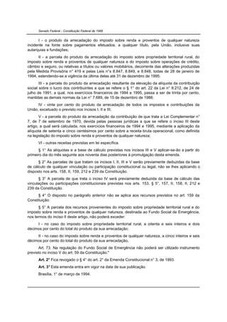 Senado Federal - Constituição Federal de 1988


      I - o produto da arrecadação do imposto sobre renda e proventos de qualquer natureza
incidente na fonte sobre pagamentos efetuados, a qualquer título, pela União, inclusive suas
autarquias e fundações;
      II - a parcela do produto da arrecadação do imposto sobre propriedade territorial rural, do
imposto sobre renda e proventos de qualquer natureza e do imposto sobre operações de crédito,
câmbio e seguro, ou relativas a títulos ou valores mobiliários, decorrente das alterações produzidas
pela Medida Provisória n° 419 e pelas Leis n°s 8.847, 8.849, e 8.848, todas de 28 de janeiro de
1994, estendendo-se a vigência da última delas até 31 de dezembro de 1995;
       III - a parcela do produto da arrecadação resultante da elevação da alíquota da contribuição
social sobre o lucro dos contribuintes a que se refere o § 1° do art. 22 da Lei n° 8.212, de 24 de
julho de 1991, a qual, nos exercícios financeiros de 1994 e 1995, passa a ser de trinta por cento,
mantidas as demais normas da Lei n° 7.689, de 15 de dezembro de 1988;
      IV - vinte por cento do produto da arrecadação de todos os impostos e contribuições da
União, excetuado o previsto nos incisos I, II e III;
       V - a parcela do produto da arrecadação da contribuição de que trata a Lei Complementar n°
7, de 7 de setembro de 1970, devida pelas pessoas jurídicas a que se refere o inciso III deste
artigo, a qual será calculada, nos exercícios financeiros de 1994 e 1995, mediante a aplicação da
alíquota de setenta e cinco centésimos por cento sobre a receita bruta operacional, como definida
na legislação do imposto sobre renda e proventos de qualquer natureza;
      VI - outras receitas previstas em lei específica.
      § 1° As alíquotas e a base de cálculo previstas nos incisos III e V aplicar-se-ão a partir do
primeiro dia do mês seguinte aos noventa dias posteriores à promulgação desta emenda.
      § 2° As parcelas de que tratam os incisos I, II, III e V serão previamente deduzidas da base
de cálculo de qualquer vinculação ou participação constitucional ou legal, não se lhes aplicando o
disposto nos arts. 158, II, 159, 212 e 239 da Constituição.
      § 3° A parcela de que trata o inciso IV será previamente deduzida da base de cálculo das
vinculações ou participações constitucionais previstas nos arts. 153, § 5°, 157, II, 158, II, 212 e
239 da Constituição.
      § 4° O disposto no parágrafo anterior não se aplica aos recursos previstos no art. 159 da
Constituição.
      § 5° A parcela dos recursos provenientes do imposto sobre propriedade territorial rural e do
imposto sobre renda e proventos de qualquer natureza, destinada ao Fundo Social de Emergência,
nos termos do inciso II deste artigo, não poderá exceder:
     I - no caso do imposto sobre propriedade territorial rural, a oitenta e seis inteiros e dois
décimos por cento do total do produto da sua arrecadação;
     II - no caso do imposto sobre renda e proventos de qualquer natureza, a cinco inteiros e seis
décimos por cento do total do produto da sua arrecadação.
       Art. 73. Na regulação do Fundo Social de Emergência não poderá ser utilizado instrumento
previsto no inciso V do art. 59 da Constituição."
      Art. 2° Fica revogado o § 4° do art. 2° da Emenda Constitucional n° 3, de 1993.
      Art. 3° Esta emenda entra em vigor na data de sua publicação.
      Brasília, 1° de março de 1994.
 