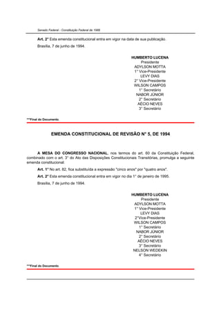Senado Federal - Constituição Federal de 1988


       Art. 2° Esta emenda constitucional entra em vigor na data de sua publicação.
       Brasília, 7 de junho de 1994.


                                                                HUMBERTO LUCENA
                                                                     Presidente
                                                                 ADYLSON MOTTA
                                                                 1° Vice-Presidente
                                                                     LEVY DIAS
                                                                 2° Vice-Presidente
                                                                 WILSON CAMPOS
                                                                    1° Secretário
                                                                  NABOR JÚNIOR
                                                                    2° Secretário
                                                                   AÉCIO NEVES
                                                                    3° Secretário

***Final do Documento.



                EMENDA CONSTITUCIONAL DE REVISÃO N° 5, DE 1994



     A MESA DO CONGRESSO NACIONAL, nos termos do art. 60 da Constituição Federal,
combinado com o art. 3° do Ato das Disposições Constitucionais Transitórias, promulga a seguinte
emenda constitucional:
       Art. 1° No art. 82, fica substituída a expressão "cinco anos" por "quatro anos".
       Art. 2° Esta emenda constitucional entra em vigor no dia 1° de janeiro de 1995.
       Brasília, 7 de junho de 1994.


                                                                HUMBERTO LUCENA
                                                                      Presidente
                                                                 ADYLSON MOTTA
                                                                 1° Vice-Presidente
                                                                      LEVY DIAS
                                                                  2°Vice-Presidente
                                                                 WILSON CAMPOS
                                                                     1° Secretário
                                                                   NABOR JÚNIOR
                                                                     2° Secretário
                                                                    AÉCIO NEVES
                                                                     3° Secretário
                                                                 NELSON WEDEKIN
                                                                     4° Secretário

***Final do Documento.
 