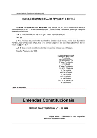 Senado Federal - Constituição Federal de 1988



                   EMENDA CONSTITUCIONAL DE REVISÃO N° 6, DE 1994



     A MESA DO CONGRESSO NACIONAL, nos termos do art. 60 da Constituição Federal,
combinado com o art. 3° do Ato das Disposições Constitucionais Transitórias, promulga a seguinte
emenda constitucional:
       Art. 1° Fica acrescido, no art. 55, o § 4°, com a seguinte redação:
       "Art. 55. .....................................................................................................................
      § 4° A renúncia de parlamentar submetido a processo que vise ou possa levar à perda do
mandato, nos termos deste artigo, terá seus efeitos suspensos até as deliberações finais de que
tratam os §§ 2° e 3°."
       Art. 2° Esta emenda constitucional entra em vigor na data de sua publicação.
       Brasília, 7 de junho de 1994.


                                                                                            HUMBERTO LUCENA
                                                                                                 Presidente
                                                                                             ADYLSON MOTTA
                                                                                             1° Vice-Presidente
                                                                                                 LEVY DIAS
                                                                                             2° Vice-Presidente
                                                                                             WILSON CAMPOS
                                                                                                1° Secretário
                                                                                              NABOR JÚNIOR
                                                                                                2° Secretário
                                                                                               AÉCIO NEVES
                                                                                                3° Secretário
                                                                                             NELSON WEDEKIN
                                                                                                4° Secretário

***Final do Documento.




                   Emendas Constitucionais
                                EMENDA CONSTITUCIONAL Nº 1, DE 1992



                                                                     Dispõe sobre a remuneração dos Deputados
                                                                Estaduais e dos Vereadores.
 