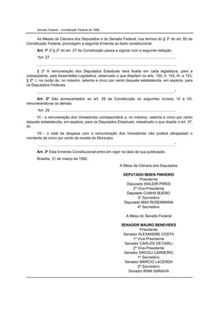 Senado Federal - Constituição Federal de 1988


      As Mesas da Câmara dos Deputados e do Senado Federal, nos termos do § 3º do art. 60 da
Constituição Federal, promulgam a seguinte Emenda ao texto constitucional:
      Art. 1º O § 2º do art. 27 da Constituição passa a vigorar com a seguinte redação:
      “Art. 27 .......................................................................................................................
      ...................................................................................................................................
       § 2º A remuneração dos Deputados Estaduais será fixada em cada legislatura, para a
subseqüente, pela Assembléia Legislativa, observado o que dispõem os arts. 150, II, 153, III, e 153,
§ 2º, I, na razão de, no máximo, setenta e cinco por cento daquela estabelecida, em espécie, para
os Deputados Federais.
      ..................................................................................................................................”
     Art. 2º São acrescentados ao art. 29 da Constituição os seguintes incisos, VI e VII,
remunerando-se os demais:
      “Art. 29 .......................................................................................................................
     VI - a remuneração dos Vereadores corresponderá a, no máximo, setenta e cinco por cento
daquela estabelecida, em espécie, para os Deputados Estaduais, ressalvado o que dispõe o art. 37,
XI;
     VII - o total da despesa com a remuneração dos Vereadores não poderá ultrapassar o
montante de cinco por cento da receita do Município.
      ..................................................................................................................................”
      Art. 3º Esta Emenda Constitucional entra em vigor na data de sua publicação.
      Brasília, 31 de março de 1992.
                                                                                    A Mesa da Câmara dos Deputados

                                                                                       DEPUTADO IBSEN PINHEIRO
                                                                                               Presidente
                                                                                        Deputado WALDIR PIRES
                                                                                           2º Vice-Presidente
                                                                                        Deputado CUNHA BUENO
                                                                                              3º Secretário
                                                                                       Deputado MAX ROSENMANN
                                                                                              4º Secretário

                                                                                          A Mesa do Senado Federal

                                                                                     SENADOR MAURO BENEVIDES
                                                                                               Presidente
                                                                                      Senador ALEXANDRE COSTA
                                                                                           1º Vice-Presidente
                                                                                       Senador CARLOS DE’CARLI
                                                                                           2º Vice-Presidente
                                                                                      Senador DIRCEU CARNEIRO
                                                                                              1º Secretário
                                                                                       Senador MÁRCIO LACERDA
                                                                                              2º Secretário
                                                                                         Senador IRAM SARAIVA
 