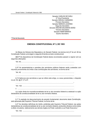 Senado Federal - Constituição Federal de 1988


                                                                                      Senador CARLOS DE’CARLI
                                                                                           2º Vice-Presidente
                                                                                      Senador DIRCEU CARNEIRO
                                                                                          Primeiro Secretário
                                                                                      Senador MÁRCIO LACERDA
                                                                                          Segundo Secretário
                                                                                   Senador RACHID SALDANHA DERZI
                                                                                          Terceiro Secretário
                                                                                        Senador IRAM SARAIVA
                                                                                           Quarto Secretário

***Final do Documento.



                                 EMENDA CONSTITUCIONAL Nº 3, DE 1993



      As Mesas da Câmara dos Deputados e do Senado Federal, nos termos do § 3º do art. 60 da
Constituição Federal, promulgam a seguinte Emenda ao texto constitucional:
      Art.1º Os dispositivos da Constituição Federal abaixo enumerados passam a vigorar com as
seguintes alterações:
       “Art. 40........................................................................................................................
       ...................................................................................................................................
      § 6º As aposentadorias e pensões dos servidores públicos federais serão custeadas com
recursos provenientes da União e das contribuições dos servidores, na forma da lei.”
       “Art. 42. .....................................................................................................................
       ...................................................................................................................................
       § 10 Aplica-se aos servidores a que se refere este artigo, e a seus pensionistas, o disposto
no art. 40, §§ 4º, 5º e 6º.
       ..................................................................................................................................”
       “Art. 102. ....................................................................................................................
       I - ..............................................................................................................................
      a) a ação direta de inconstitucionalidade de lei ou ato normativo federal ou estadual e a ação
declaratória de constitucionalidade de lei ou ato normativo federal;
       ...................................................................................................................................
      § 1º A argüição de descumprimento de preceito fundamental, decorrente desta Constituição,
será apreciada pelo Supremo Tribunal Federal, na forma da lei.
       § 2º As decisões definitivas de mérito, proferidas pelo Supremo Tribunal Federal, nas ações
declaratórias de constitucionalidade de lei ou ato normativo federal, produzirão eficácia contra todos
e efeito vinculante, relativamente aos demais órgãos do Poder Judiciário e ao Poder Executivo.”
       “Art. 103. ...................................................................................................................
 