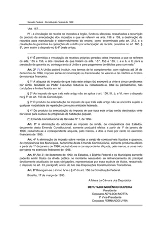 Senado Federal - Constituição Federal de 1988


      “Art. 167......................................................................................................................
      IV - a vinculação de receita de impostos a órgão, fundo ou despesa, ressalvadas a repartição
do produto da arrecadação dos impostos a que se referem os arts. 158 e 159, a destinação de
recursos para manutenção e desenvolvimento do ensino, como determinado pelo art. 212, e a
prestação de garantias às operações de crédito por antecipação de receita, previstas no art. 165, §
8º, bem assim o disposto no § 4º deste artigo;
      ..................................................................................................................................
      § 4º É permitida a vinculação de receitas próprias geradas pelos impostos a que se referem
os arts. 155 e 156, e dos recursos de que tratam os arts. 157, 158 e 159, I, a e b, e II, para a
prestação de garantia ou contragarantia à União e para pagamento de débitos para com esta.”
      Art. 2º (*) A União poderá instituir, nos termos de lei complementar, com vigência até 31 de
dezembro de 1994, imposto sobre movimentação ou transmissão de valores e de créditos e direitos
de natureza financeira.
      § 1º A alíquota do imposto de que trata este artigo não excederá a vinte e cinco centésimos
por cento, facultado ao Poder Executivo reduzi-la ou restabelecê-la, total ou parcialmente, nas
condições e limites fixados em lei.
      § 2º Ao imposto de que trata este artigo não se aplica o art. 150, III, b, e VI, nem o disposto
no § 5º do art. 153 da Constituição.
      § 3º O produto da arrecadação do imposto de que trata este artigo não se encontra sujeito a
qualquer modalidade de repartição com outra entidade federada.
      § 4º Do produto da arrecadação do imposto de que trata este artigo serão destinados vinte
por cento para custeio de programas de habitação popular.
      (*) Emenda Constitucional de Revisão Nº 1, de 1994
      Art. 3º A eliminação do adicional ao imposto de renda, de competência dos Estados,
decorrente desta Emenda Constitucional, somente produzirá efeitos a partir de 1º de janeiro de
1996, reduzindo-se a correspondente alíquota, pelo menos, a dois e meio por cento no exercício
financeiro de 1995.
       Art. 4º A eliminação do imposto sobre vendas a varejo de combustíveis líquidos e gasosos,
de competência dos Municípios, decorrente desta Emenda Constitucional, somente produzirá efeitos
a partir de 1º de janeiro de 1996, reduzindo-se a correspondente alíquota, pelo menos, a um e meio
por cento no exercício financeiro de 1995.
      Art. 5º Até 31 de dezembro de 1999, os Estados, o Distrito Federal e os Municípios somente
poderão emitir títulos da dívida pública no montante necessário ao refinanciamento do principal
devidamente atualizado de suas obrigações, representadas por essa espécie de títulos, ressalvado
o disposto no art. 33, parágrafo único, do Ato das Disposições Constitucionais Transitórias.
      Art. 6º Revogam-se o inciso IV e o § 4º do art. 156 da Constituição Federal.
      Brasília, 17 de março de 1993.
                                                                                    A Mesa da Câmara dos Deputados

                                                                                   DEPUTADO INOCÊNCIO OLIVEIRA
                                                                                             Presidente
                                                                                     Deputado ADYLSON MOTTA
                                                                                         1º Vice-Presidente
                                                                                     Deputado FERNANDO LYRA
 