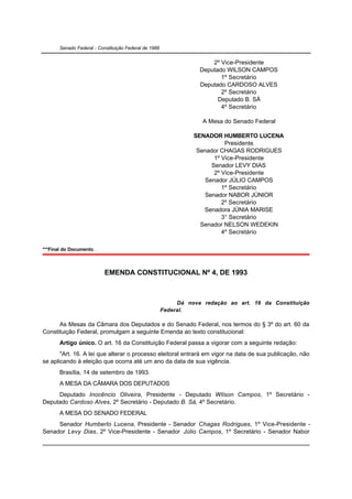 Senado Federal - Constituição Federal de 1988


                                                                       2º Vice-Presidente
                                                                   Deputado WILSON CAMPOS
                                                                          1º Secretário
                                                                   Deputado CARDOSO ALVES
                                                                          2º Secretário
                                                                         Deputado B. SÁ
                                                                          4º Secretário

                                                                    A Mesa do Senado Federal

                                                                 SENADOR HUMBERTO LUCENA
                                                                            Presidente
                                                                  Senador CHAGAS RODRIGUES
                                                                        1º Vice-Presidente
                                                                       Senador LEVY DIAS
                                                                        2º Vice-Presidente
                                                                     Senador JÚLIO CAMPOS
                                                                           1º Secretário
                                                                     Senador NABOR JÚNIOR
                                                                           2º Secretário
                                                                    Senadora JÚNIA MARISE
                                                                           3° Secretário
                                                                   Senador NELSON WEDEKIN
                                                                           4º Secretário

***Final do Documento.



                           EMENDA CONSTITUCIONAL Nº 4, DE 1993



                                                            Dá nova redação ao art. 16 da Constituição
                                                       Federal.

      As Mesas da Câmara dos Deputados e do Senado Federal, nos termos do § 3º do art. 60 da
Constituição Federal, promulgam a seguinte Emenda ao texto constitucional:
       Artigo único. O art. 16 da Constituição Federal passa a vigorar com a seguinte redação:
       "Art. 16. A lei que alterar o processo eleitoral entrará em vigor na data de sua publicação, não
se aplicando à eleição que ocorra até um ano da data de sua vigência.
       Brasília, 14 de setembro de 1993.
       A MESA DA CÂMARA DOS DEPUTADOS
     Deputado Inocêncio Oliveira, Presidente - Deputado Wilson Campos, 1º Secretário -
Deputado Cardoso Alves, 2º Secretário - Deputado B. Sá, 4º Secretário.
       A MESA DO SENADO FEDERAL
     Senador Humberto Lucena, Presidente - Senador Chagas Rodrigues, 1º Vice-Presidente -
Senador Levy Dias, 2º Vice-Presidente - Senador Júlio Campos, 1º Secretário - Senador Nabor
 