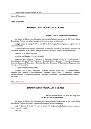 Senado Federal - Constituição Federal de 1988


Júnior, 2º Secretário.


***Final do Documento.



                             EMENDA CONSTITUCIONAL Nº 5, DE 1995



                                                             Altera o § 2º do art. 25 da Constituição Federal.

      As Mesas da Câmara dos Deputados e do Senado Federal, nos termos do § 3º do art. 60 da
Constituição Federal, promulgam a seguinte Emenda ao texto constitucional:
      Artigo único. O parágrafo 2º do art. 25 da Constituição Federal passa a vigorar com a
seguinte redação:
       "Cabe aos Estados explorar diretamente, ou mediante concessão, os serviços locais de gás
canalizado, na forma da lei, vedada a edição de medida provisória para a sua regulamentação."
       Brasília, 15 de agosto de 1995.
       A MESA DA CÂMARA DOS DEPUTADOS
      Deputado Luís Eduardo, Presidente - Deputado Ronaldo Perim, 1º Vice-Presidente -
Deputado Beto Mansur, 2º Vice-Presidente - Deputado Wilson Campos, 1º Secretário - Deputado
Leopoldo Bessone, 2º Secretário - Deputado Benedito Domingos, 3º Secretário, - Deputado João
Henrique, 4º Secretário.
       A MESA DO SENADO FEDERAL
      Senador José Sarney, Presidente - Senador Teotonio Vilela Filho, 1º Vice-Presidente -
Senador Júlio Campos, 2º Vice-Presidente - Senador Odacir Soares, 1º Secretário - Senador
Renan Calheiros, 2º Secretário - Senador Levy Dias, 3º Secretário - Senador Ernandes Amorim, 4º
Secretário.


***Final do Documento.



                             EMENDA CONSTITUCIONAL Nº 6, DE 1995



                                                              Altera o inciso IX do art. 170, o art. 171 e o § 1º do
                                                       art. 176 da Constituição Federal.

      As Mesas da Câmara dos Deputados e do Senado Federal, nos termos do § 3º do art. 60 da
Constituição Federa, promulgam a seguinte Emenda ao texto constitucional:
     Art. 1º O inciso IX do art. 170 e o § 1º do art. 176 da Constituição Federal passam a vigorar
com a seguinte redação:
       "Art. 170 ....................
 