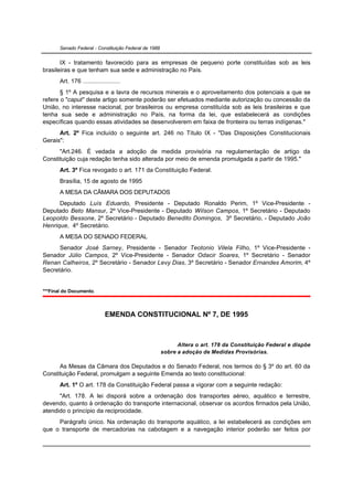 Senado Federal - Constituição Federal de 1988


       IX - tratamento favorecido para as empresas de pequeno porte constituídas sob as leis
brasileiras e que tenham sua sede e administração no País.
       Art. 176 ......................
       § 1º A pesquisa e a lavra de recursos minerais e o aproveitamento dos potenciais a que se
refere o "caput" deste artigo somente poderão ser efetuados mediante autorização ou concessão da
União, no interesse nacional, por brasileiros ou empresa constituída sob as leis brasileiras e que
tenha sua sede e administração no País, na forma da lei, que estabelecerá as condições
específicas quando essas atividades se desenvolverem em faixa de fronteira ou terras indígenas."
      Art. 2º Fica incluído o seguinte art. 246 no Título IX - "Das Disposições Constitucionais
Gerais":
      "Art.246. É vedada a adoção de medida provisória na regulamentação de artigo da
Constituição cuja redação tenha sido alterada por meio de emenda promulgada a partir de 1995."
       Art. 3º Fica revogado o art. 171 da Constituição Federal.
       Brasília, 15 de agosto de 1995
       A MESA DA CÂMARA DOS DEPUTADOS
      Deputado Luís Eduardo, Presidente - Deputado Ronaldo Perim, 1º Vice-Presidente -
Deputado Beto Mansur, 2º Vice-Presidente - Deputado Wilson Campos, 1º Secretário - Deputado
Leopoldo Bessone, 2º Secretário - Deputado Benedito Domingos, 3º Secretário, - Deputado João
Henrique, 4º Secretário.
       A MESA DO SENADO FEDERAL
      Senador José Sarney, Presidente - Senador Teotonio Vilela Filho, 1º Vice-Presidente -
Senador Júlio Campos, 2º Vice-Presidente - Senador Odacir Soares, 1º Secretário - Senador
Renan Calheiros, 2º Secretário - Senador Levy Dias, 3º Secretário - Senador Ernandes Amorim, 4º
Secretário.


***Final do Documento.



                              EMENDA CONSTITUCIONAL Nº 7, DE 1995



                                                             Altera o art. 178 da Constituição Federal e dispõe
                                                       sobre a adoção de Medidas Provisórias.

      As Mesas da Câmara dos Deputados e do Senado Federal, nos termos do § 3º do art. 60 da
Constituição Federal, promulgam a seguinte Emenda ao texto constitucional:
       Art. 1º O art. 178 da Constituição Federal passa a vigorar com a seguinte redação:
      "Art. 178. A lei disporá sobre a ordenação dos transportes aéreo, aquático e terrestre,
devendo, quanto à ordenação do transporte internacional, observar os acordos firmados pela União,
atendido o princípio da reciprocidade.
     Parágrafo único. Na ordenação do transporte aquático, a lei estabelecerá as condições em
que o transporte de mercadorias na cabotagem e a navegação interior poderão ser feitos por
 