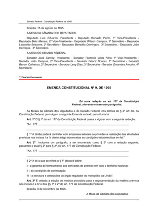 Senado Federal - Constituição Federal de 1988


       Brasília, 15 de agosto de 1995
       A MESA DA CÂMARA DOS DEPUTADOS
      Deputado Luís Eduardo, Presidente - Deputado Ronaldo Perim, 1º Vice-Presidente -
Deputado Beto Mansur, 2º Vice-Presidente - Deputado Wilson Campos, 1º Secretário - Deputado
Leopoldo Bessone, 2º Secretário - Deputado Benedito Domingos, 3º Secretário, - Deputado João
Henrique, 4º Secretário.
       A MESA DO SENADO FEDERAL
      Senador José Sarney, Presidente - Senador Teotonio Vilela Filho, 1º Vice-Presidente -
Senador Júlio Campos, 2º Vice-Presidente - Senador Odacir Soares, 1º Secretário - Senador
Renan Calheiros, 2º Secretário - Senador Levy Dias, 3º Secretário - Senador Ernandes Amorim, 4º
Secretário.


***Final do Documento.



                                 EMENDA CONSTITUCIONAL Nº 9, DE 1995



                                                                       Dá nova redação ao art. 177 da Constituição
                                                                  Federal, alterando e inserindo parágrafos.

      As Mesas da Câmara dos Deputados e do Senado Federal, nos termos do § 3° art. 60, da
Constituição Federal, promulgam a seguinte Emenda ao texto constitucional:
       Art. 1º O § 1º do art. 177 da Constituição Federal passa a vigorar com a seguinte redação:
       "Art. 177 .......................................................................................................................
       .....................................................................................................................................
       § 1º A União poderá contratar com empresas estatais ou privadas a realização das atividades
previstas nos incisos I a IV deste artigo observadas as condições estabelecidas em lei."
     Art. 2º Inclua-se um parágrafo, a ser enumerado como § 2º com a redação seguinte,
passando o atual § 2º para § 3º, no art. 177 da Constituição Federal:
       "Art. 177 ......................................................................................................................
       .....................................................................................................................................
       § 2º A lei a que se refere o § 1º disporá sobre:
       I - a garantia do fornecimento dos derivados de petróleo em todo o território nacional;
       II - as condições de contratação;
       III - a estrutura e atribuições do órgão regulador do monopólio da União".
      Art. 3º É vedada a edição de medida provisória para a regulamentação da matéria prevista
nos incisos I a IV e dos §§ 1º e 2º do art. 177 da Constituição Federal.
       Brasília, 9 de novembro de 1995.
                                                                                     A Mesa da Câmara dos Deputados
 