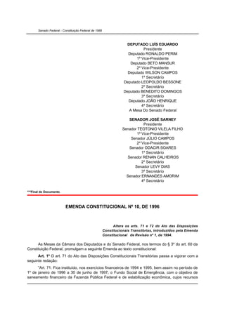 Senado Federal - Constituição Federal de 1988



                                                                     DEPUTADO LUÍS EDUARDO
                                                                              Presidente
                                                                     Deputado RONALDO PERIM
                                                                          1º Vice-Presidente
                                                                      Deputado BETO MANSUR
                                                                          2º Vice-Presidente
                                                                     Deputado WILSON CAMPOS
                                                                             1º Secretário
                                                                   Deputado LEOPOLDO BESSONE
                                                                             2º Secretário
                                                                   Deputado BENEDITO DOMINGOS
                                                                             3º Secretário
                                                                     Deputado JOÃO HENRIQUE
                                                                             4º Secretário
                                                                      A Mesa Do Senado Federal

                                                                      SENADOR JOSÉ SARNEY
                                                                              Presidente
                                                                  Senador TEOTONIO VILELA FILHO
                                                                          1º Vice-Presidente
                                                                       Senador JÚLIO CAMPOS
                                                                          2º Vice-Presidente
                                                                      Senador ODACIR SOARES
                                                                             1º Secretário
                                                                     Senador RENAN CALHEIROS
                                                                             2º Secretário
                                                                         Senador LEVY DIAS
                                                                             3º Secretário
                                                                    Senador ERNANDES AMORIM
                                                                             4º Secretário

***Final do Documento.



                          EMENDA CONSTITUCIONAL Nº 10, DE 1996



                                                             Altera os arts. 71 e 72 do Ato das Disposições
                                                       Constitucionais Transitórias, introduzidos pela Emenda
                                                       Constitucional de Revisão nº 1, de 1994.

      As Mesas da Câmara dos Deputados e do Senado Federal, nos termos do § 3º do art. 60 da
Constituição Federal, promulgam a seguinte Emenda ao texto constitucional:
      Art. 1º O art. 71 do Ato das Disposições Constitucionais Transitórias passa a vigorar com a
seguinte redação:
      ”Art. 71. Fica instituído, nos exercícios financeiros de 1994 e 1995, bem assim no período de
1º de janeiro de 1996 a 30 de junho de 1997, o Fundo Social de Emergência, com o objetivo de
saneamento financeiro da Fazenda Pública Federal e de estabilização econômica, cujos recursos
 