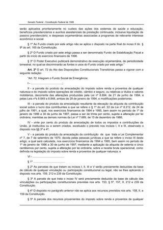 Senado Federal - Constituição Federal de 1988


serão aplicados prioritariamente no custeio das ações dos sistemas de saúde e educação,
benefícios previdenciários e auxílios assistenciais de prestação continuada, inclusive liquidação de
passivo previdenciário, e despesas orçamentárias associadas a programas de relevante interesse
econômico e social.
      § 1º Ao Fundo criado por este artigo não se aplica o disposto na parte final do inciso II do §
9º do art. 165 da Constituição.
       § 2º O Fundo criado por este artigo passa a ser denominado Fundo de Estabilização Fiscal a
partir do início do exercício financeiro de 1996.
      § 3º O Poder Executivo publicará demonstrativo da execução orçamentária, de periodicidade
bimestral, no qual se discriminarão as fontes e usos do Fundo criado por este artigo.”
      Art. 2º O art. 72 do Ato das Disposições Constitucionais Transitórias passa a vigorar com a
seguinte redação:
      ”Art. 72. Integram o Fundo Social de Emergência:
      I - ........................................;
      II - a parcela do produto da arrecadação do imposto sobre renda e proventos de qualquer
natureza e do imposto sobre operações de crédito, câmbio e seguro, ou relativas a títulos e valores
mobiliários, decorrente das alterações produzidas pela Lei nº 8.894, de 21 de junho de 1994, e
pelas Leis nºs 8.849 e 8.848, ambas de 28 de janeiro de 1994, e modificações posteriores;
       III - a parcela do produto da arrecadação resultante da elevação da alíquota da contribuição
social sobre o lucro dos contribuintes a que se refere o § 1º do art. 22 da Lei nº 8.212, de 24 de
julho de 1991, a qual, nos exercícios financeiros de 1994 e 1995, bem assim no período de 1º de
janeiro de 1996 a 30 de junho de 1997, passa a ser de trinta por cento, sujeita a alteração por lei
ordinária, mantidas as demais normas da Lei nº 7.689, de 15 de dezembro de 1988;
      IV - vinte por cento do produto da arrecadação de todos os impostos e contribuições da
União, já instituídos ou a serem criados, excetuado o previsto nos incisos I, II e III, observado o
disposto nos §§ 3º e 4º;
       V - a parcela do produto da arrecadação da contribuição de que trata a Lei Complementar
nº 7, de 7 de setembro de 1970, devida pelas pessoas jurídicas a que se refere o inciso III deste
artigo, a qual será calculada, nos exercícios financeiros de 1994 e 1995, bem assim no período de
1º de janeiro de 1996 a 30 de junho de 1997, mediante a aplicação da alíquota de setenta e cinco
centésimos por cento, sujeita a alteração por lei ordinária, sobre a receita bruta operacional, como
definida na legislação do imposto sobre renda e proventos de qualquer natureza; e
      VI - ........................................
      § 1º ........................................
      § 2º As parcelas de que tratam os incisos I, II, III e V serão previamente deduzidas da base
de cálculo de qualquer vinculação ou participação constitucional ou legal, não se lhes aplicando o
disposto nos arts. 159, 212 e 239 da Constituição.
      § 3º A parcela de que trata o inciso IV será previamente deduzida da base de cálculo das
vinculações ou participações constitucionais previstas nos arts. 153, § 5º, 157, II, 212 e 239 da
Constituição.
      § 4º O disposto no parágrafo anterior não se aplica aos recursos previstos nos arts. 158, II, e
159 da Constituição.
      § 5º A parcela dos recursos provenientes do imposto sobre renda e proventos de qualquer
 