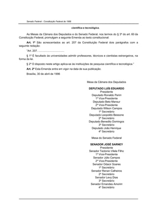 Senado Federal - Constituição Federal de 1988


                                                      científica e tecnológica.

      As Mesas da Câmara dos Deputados e do Senado Federal, nos termos do § 3º do art. 60 da
Constituição Federal, promulgam a seguinte Emenda ao texto constitucional:
      Art. 1º São acrescentados ao art. 207 da Constituição Federal dois parágrafos com a
seguinte redação:
      ”Art. 207. ..................................
      § 1º É facultado às universidades admitir professores, técnicos e cientistas estrangeiros, na
forma da lei.
      § 2º O disposto neste artigo aplica-se às instituições de pesquisa científica e tecnológica.”
      Art. 2º Esta Emenda entra em vigor na data de sua publicação.
      Brasília, 30 de abril de 1996


                                                                   Mesa da Câmara dos Deputados

                                                                     DEPUTADO LUÍS EDUARDO
                                                                             Presidente
                                                                       Deputado Ronaldo Perim
                                                                         1º Vice-Presidente
                                                                        Deputado Beto Mansur
                                                                         2º Vice-Presidente
                                                                      Deputado Wilson Campos
                                                                            1º Secretário
                                                                     Deputado Leopoldo Bessone
                                                                            2º Secretário
                                                                     Deputado Benedito Domingos
                                                                            3º Secretário
                                                                       Deputado João Henrique
                                                                            4º Secretário

                                                                       Mesa do Senado Federal

                                                                      SENADOR JOSÉ SARNEY
                                                                              Presidente
                                                                     Senador Teotonio Vilela Filho
                                                                          1º Vice-Presidente
                                                                        Senador Júlio Campos
                                                                          2º Vice-Presidente
                                                                        Senador Odacir Soares
                                                                             1º Secretário
                                                                       Senador Renan Calheiros
                                                                             2º Secretário
                                                                          Senador Levy Dias
                                                                             3º Secretário
                                                                      Senador Ernandes Amorim
                                                                             4º Secretário
 