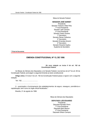 Senado Federal - Constituição Federal de 1988



                                                                             Mesa do Senado Federal

                                                                            SENADOR JOSÉ SARNEY
                                                                                    Presidente
                                                                           Senador Teotonio Vilela Filho
                                                                                1º Vice-Presidente
                                                                              Senador Júlio Campos
                                                                                2º Vice-Presidente
                                                                              Senador Odacir Soares
                                                                                   1º Secretário
                                                                             Senador Renan Calheiros
                                                                                   2º Secretário
                                                                            Senador Ernandes Amorim
                                                                                   4º Secretário
                                                                             Senador Eduardo Suplicy
                                                                              Suplente de Secretário

***Final do Documento.



                                EMENDA CONSTITUCIONAL Nº 13, DE 1996



                                                                    Dá nova redação ao inciso II do art. 192 da
                                                              Constituição Federal.

      As Mesas da Câmara dos Deputados e do Senado Federal, nos termos do § 3º do art. 60 da
Constituição Federal, promulgam a seguinte Emenda ao texto constitucional:
      Artigo único. O inciso II do art. 192 da Constituição Federal passa a vigorar com a seguinte
redação:
       "Art. 192. ...................................
       ....................................................
       II - autorização e funcionamento dos estabelecimentos de seguro, resseguro, previdência e
capitalização, bem como do órgão oficial fiscalizador."
       Brasília, 21 de agosto de 1996.


                                                                         Mesa da Câmara dos Deputados

                                                                          DEPUTADO LUÍS EDUARDO
                                                                                  Presidente
                                                                            Deputado Ronaldo Perim
                                                                              1º Vice-Presidente
                                                                             Deputado Beto Mansur
                                                                              2º Vice-Presidente
                                                                           Deputado Wilson Campos
 