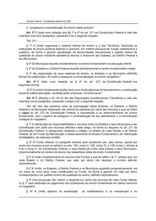 Senado Federal - Constituição Federal de 1988


      II - progressiva universalização do ensino médio gratuito;”
       Art. 3º É dada nova redação aos §§ 1º e 2º do art. 211 da Constituição Federal e nele são
inseridos mais dois parágrafos, passando a ter a seguinte redação:
      “Art. 211. ........................................................................
        § 1º A União organizará o sistema federal de ensino e o dos Territórios, financiará as
instituições de ensino públicas federais e exercerá, em matéria educacional, função redistributiva e
supletiva, de forma a garantir equalização de oportunidades educacionais e padrão mínimo de
qualidade do ensino mediante assistência técnica e financeira aos Estados, ao Distrito Federal e
aos Municípios.
      § 2º Os Municípios atuarão prioritariamente no ensino fundamental e na educação infantil.
      § 3º Os Estados e o Distrito Federal atuarão prioritariamente no ensino fundamental e médio.
      § 4º Na organização de seus sistemas de ensino, os Estados e os Municípios definirão
formas de colaboração, de modo a assegurar a universalização do ensino obrigatório.”
      Art. 4º É dada nova redação ao § 5º do art. 212 da Constituição Federal nos
seguintes termos:
       “§ 5º O ensino fundamental público terá como fonte adicional de financiamento a contribuição
social do salário-educação, recolhida pelas empresas, na forma da lei.”
       Art. 5º É alterado o art. 60 do Ato das Disposições Constitucionais Transitórias e nele são
inseridos novos parágrafos, passando o artigo a ter a seguinte redação:
      “Art. 60. Nos dez primeiros anos da promulgação desta Emenda, os Estados, o Distrito
Federal e os Municípios destinarão não menos de sessenta por cento dos recursos a que se refere
o caput do art. 212 da Constituição Federal, à manutenção e ao desenvolvimento do ensino
fundamental, com o objetivo de assegurar a universalização de seu atendimento e a remuneração
condigna do magistério.
      § 1º A distribuição de responsabilidades e recursos entre os Estados e seus Municípios a ser
concretizada com parte dos recursos definidos neste artigo, na forma do disposto no art. 211 da
Constituição Federal, é assegurada mediante a criação, no âmbito de cada Estado e do Distrito
Federal, de um Fundo de Manutenção e Desenvolvimento do Ensino Fundamental e de Valorização
do Magistério, de natureza contábil.
      § 2º O Fundo referido no parágrafo anterior será constituído por, pelo menos, quinze por
cento dos recursos a que se referem os arts. 155, inciso II; 158, inciso IV; e 159, inciso I, alíneas a
e b; e inciso II, da Constituição Federal, e será distribuído entre cada Estado e seus Municípios,
proporcionalmente ao número de alunos nas respectivas redes de ensino fundamental.
      § 3º A União complementará os recursos dos Fundos a que se refere o § 1º, sempre que, em
cada Estado e no Distrito Federal, seu valor por aluno não alcançar o mínimo definido
nacionalmente.
      § 4º A União, os Estados, o Distrito Federal e os Municípios ajustarão progressivamente, em
um prazo de cinco anos, suas contribuições ao Fundo, de forma a garantir um valor por aluno
correspondente a um padrão mínimo de qualidade de ensino, definido nacionalmente.
      § 5º Uma proporção não inferior a sessenta por cento dos recursos de cada Fundo referido
no § 1º será destinada ao pagamento dos professores do ensino fundamental em efetivo exercício
no magistério.
      § 6º A União aplicará na erradicação                                 do analfabetismo e na manutenção e no
 