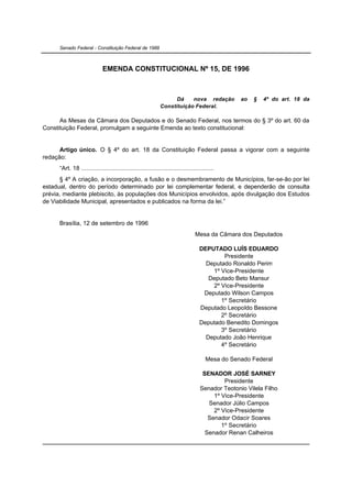 Senado Federal - Constituição Federal de 1988



                              EMENDA CONSTITUCIONAL Nº 15, DE 1996



                                                                    Dá    nova redação              ao   §   4º do art. 18 da
                                                              Constituição Federal.

      As Mesas da Câmara dos Deputados e do Senado Federal, nos termos do § 3º do art. 60 da
Constituição Federal, promulgam a seguinte Emenda ao texto constitucional:


      Artigo único. O § 4º do art. 18 da Constituição Federal passa a vigorar com a seguinte
redação:
      “Art. 18 ..............................................................................
      § 4º A criação, a incorporação, a fusão e o desmembramento de Municípios, far-se-ão por lei
estadual, dentro do período determinado por lei complementar federal, e dependerão de consulta
prévia, mediante plebiscito, às populações dos Municípios envolvidos, após divulgação dos Estudos
de Viabilidade Municipal, apresentados e publicados na forma da lei.”


      Brasília, 12 de setembro de 1996
                                                                                  Mesa da Câmara dos Deputados

                                                                                    DEPUTADO LUÍS EDUARDO
                                                                                            Presidente
                                                                                      Deputado Ronaldo Perim
                                                                                        1º Vice-Presidente
                                                                                       Deputado Beto Mansur
                                                                                        2º Vice-Presidente
                                                                                     Deputado Wilson Campos
                                                                                           1º Secretário
                                                                                    Deputado Leopoldo Bessone
                                                                                           2º Secretário
                                                                                    Deputado Benedito Domingos
                                                                                           3º Secretário
                                                                                      Deputado João Henrique
                                                                                           4º Secretário

                                                                                        Mesa do Senado Federal

                                                                                      SENADOR JOSÉ SARNEY
                                                                                              Presidente
                                                                                     Senador Teotonio Vilela Filho
                                                                                          1º Vice-Presidente
                                                                                        Senador Júlio Campos
                                                                                          2º Vice-Presidente
                                                                                        Senador Odacir Soares
                                                                                             1º Secretário
                                                                                       Senador Renan Calheiros
 