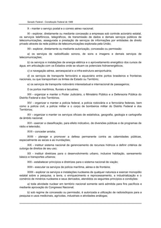 Senado Federal - Constituição Federal de 1988


      X - manter o serviço postal e o correio aéreo nacional;
      XI - explorar, diretamente ou mediante concessão a empresas sob controle acionário estatal,
os serviços telefônicos, telegráficos, de transmissão de dados e demais serviços públicos de
telecomunicações, assegurada a prestação de serviços de informações por entidades de direito
privado através da rede pública de telecomunicações explorada pela União;
      XII - explorar, diretamente ou mediante autorização, concessão ou permissão:
      a) os serviços de radiodifusão sonora, de sons e imagens e demais serviços de
telecomunicações;
      b) os serviços e instalações de energia elétrica e o aproveitamento energético dos cursos de
água, em articulação com os Estados onde se situam os potenciais hidroenergéticos;
      c) a navegação aérea, aeroespacial e a infra-estrutura aeroportuária;
      d) os serviços de transporte ferroviário e aquaviário entre portos brasileiros e fronteiras
nacionais, ou que transponham os limites de Estado ou Território;
      e) os serviços de transporte rodoviário interestadual e internacional de passageiros;
      f) os portos marítimos, fluviais e lacustres;
       XIII - organizar e manter o Poder Judiciário, o Ministério Público e a Defensoria Pública do
Distrito Federal e dos Territórios;
       XIV - organizar e manter a polícia federal, a polícia rodoviária e a ferroviária federais, bem
como a polícia civil, a polícia militar e o corpo de bombeiros militar do Distrito Federal e dos
Territórios;
     XV - organizar e manter os serviços oficiais de estatística, geografia, geologia e cartografia
de âmbito nacional;
       XVI - exercer a classificação, para efeito indicativo, de diversões públicas e de programas de
rádio e televisão;
      XVII - conceder anistia;
      XVIII - planejar e promover a defesa permanente contra as calamidades públicas,
especialmente as secas e as inundações;
      XIX - instituir sistema nacional de gerenciamento de recursos hídricos e definir critérios de
outorga de direitos de seu uso;
      XX - instituir diretrizes para o desenvolvimento urbano, inclusive habitação, saneamento
básico e transportes urbanos;
      XXI - estabelecer princípios e diretrizes para o sistema nacional de viação;
      XXII - executar os serviços de polícia marítima, aérea e de fronteira;
       XXIII - explorar os serviços e instalações nucleares de qualquer natureza e exercer monopólio
estatal sobre a pesquisa, a lavra, o enriquecimento e reprocessamento, a industrialização e o
comércio de minérios nucleares e seus derivados, atendidos os seguintes princípios e condições:
     a) toda atividade nuclear em território nacional somente será admitida para fins pacíficos e
mediante aprovação do Congresso Nacional;
      b) sob regime de concessão ou permissão, é autorizada a utilização de radioisótopos para a
pesquisa e usos medicinais, agrícolas, industriais e atividades análogas;
 