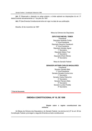 Senado Federal - Constituição Federal de 1988


      Art. 5º Observado o disposto no artigo anterior, a União aplicará as disposições do art. 3º
desta Emenda retroativamente a 1º de julho de 1997.
       Art. 6º Esta Emenda Constitucional entra em vigor na data de sua publicação.


       Brasília, 22 de novembro de 1997


                                                                   Mesa da Câmara dos Deputados

                                                                       DEPUTADO MICHEL TEMER
                                                                                Presidente
                                                                        Deputado Heráclito Fortes
                                                                            1º Vice-Presidente
                                                                       Deputado Severino Cavalcanti
                                                                            2º Vice-Presidente
                                                                         Deputado Ubiratan Aguiar
                                                                               1º Secretário
                                                                          Deputado Nelson Trad
                                                                               2º Secretário
                                                                         Deputado Efraim Morais
                                                                               4º Secretário

                                                                         Mesa do Senado Federal

                                                             SENADOR ANTONIO CARLOS MAGALHÃES
                                                                           Presidente
                                                                     Senador Geraldo Melo
                                                                       1º Vice-Presidente
                                                                  Senador Ronaldo Cunha Lima
                                                                          1º Secretário
                                                                   Senador Carlos Patrocínio
                                                                          2º Secretário
                                                                     Senador Flaviano Melo
                                                                          3º Secretário
                                                                    Senador Lucídio Portella
                                                                          4º Secretário

***Final do Documento.



                          EMENDA CONSTITUCIONAL Nº 18, DE 1998



                                                              Dispõe   sobre   o   regime   constitucional   dos
                                                       militares.

      As Mesas da Câmara dos Deputados e do Senado Federal, nos termos do § 3º do art. 60 da
Constituição Federal, promulgam a seguinte Emenda ao texto constitucional:
 