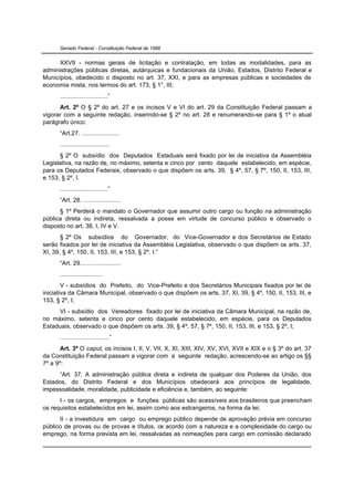 Senado Federal - Constituição Federal de 1988


      XXVII - normas gerais de licitação e contratação, em todas as modalidades, para as
administrações públicas diretas, autárquicas e fundacionais da União, Estados, Distrito Federal e
Municípios, obedecido o disposto no art. 37, XXI, e para as empresas públicas e sociedades de
economia mista, nos termos do art. 173, § 1°, III;
      ............................”
      Art. 2º O § 2º do art. 27 e os incisos V e VI do art. 29 da Constituição Federal passam a
vigorar com a seguinte redação, inserindo-se § 2º no art. 28 e renumerando-se para § 1º o atual
parágrafo único:
      “Art.27. ......................
      .............................
      § 2º O subsídio dos Deputados Estaduais será fixado por lei de iniciativa da Assembléia
Legislativa, na razão de, no máximo, setenta e cinco por cento daquele estabelecido, em espécie,
para os Deputados Federais, observado o que dispõem os arts. 39, § 4º, 57, § 7º, 150, II, 153, III,
e 153, § 2º, I.
      ............................”
      “Art. 28. ......................
      § 1º Perderá o mandato o Governador que assumir outro cargo ou função na administração
pública direta ou indireta, ressalvada a posse em virtude de concurso público e observado o
disposto no art. 38, I, IV e V.
       § 2º Os subsídios do Governador, do Vice-Governador e dos Secretários de Estado
serão fixados por lei de iniciativa da Assembléia Legislativa, observado o que dispõem os arts. 37,
XI, 39, § 4º, 150, II, 153, III, e 153, § 2º, I.”
      “Art. 29........................
      .........................
        V - subsídios do Prefeito, do Vice-Prefeito e dos Secretários Municipais fixados por lei de
iniciativa da Câmara Municipal, observado o que dispõem os arts. 37, XI, 39, § 4º, 150, II, 153, III, e
153, § 2º, I;
     VI - subsídio dos Vereadores fixado por lei de iniciativa da Câmara Municipal, na razão de,
no máximo, setenta e cinco por cento daquele estabelecido, em espécie, para os Deputados
Estaduais, observado o que dispõem os arts. 39, § 4º, 57, § 7º, 150, II, 153, III, e 153, § 2º, I;
      .............................”
       Art. 3º O caput, os incisos I, II, V, VII, X, XI, XIII, XIV, XV, XVI, XVII e XIX e o § 3º do art. 37
da Constituição Federal passam a vigorar com a seguinte redação, acrescendo-se ao artigo os §§
7º a 9º:
      “Art. 37. A administração pública direta e indireta de qualquer dos Poderes da União, dos
Estados, do Distrito Federal e dos Municípios obedecerá aos princípios de legalidade,
impessoalidade, moralidade, publicidade e eficiência e, também, ao seguinte:
      I - os cargos, empregos e funções públicas são acessíveis aos brasileiros que preencham
os requisitos estabelecidos em lei, assim como aos estrangeiros, na forma da lei;
      II - a investidura em cargo ou emprego público depende de aprovação prévia em concurso
público de provas ou de provas e títulos, de acordo com a natureza e a complexidade do cargo ou
emprego, na forma prevista em lei, ressalvadas as nomeações para cargo em comissão declarado
 