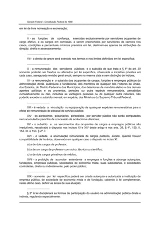 Senado Federal - Constituição Federal de 1988


em lei de livre nomeação e exoneração;
      .............................
      V - as funções de confiança, exercidas exclusivamente por servidores ocupantes de
cargo efetivo, e os cargos em comissão, a serem preenchidos por servidores de carreira nos
casos, condições e percentuais mínimos previstos em lei, destinam-se apenas às atribuições de
direção, chefia e assessoramento;
      .............................
      VII - o direito de greve será exercido nos termos e nos limites definidos em lei específica;
      .............................
      X - a remuneração dos servidores públicos e o subsídio de que trata o § 4º do art. 39
somente poderão ser fixados ou alterados por lei específica, observada a iniciativa privativa em
cada caso, assegurada revisão geral anual, sempre na mesma data e sem distinção de índices;
      XI - a remuneração e o subsídio dos ocupantes de cargos, funções e empregos públicos da
administração direta, autárquica e fundacional, dos membros de qualquer dos Poderes da União,
dos Estados, do Distrito Federal e dos Municípios, dos detentores de mandato eletivo e dos demais
agentes políticos e os proventos, pensões ou outra espécie remuneratória, percebidos
cumulativamente ou não, incluídas as vantagens pessoais ou de qualquer outra natureza, não
poderão exceder o subsídio mensal, em espécie, dos Ministros do Supremo Tribunal Federal;
      .............................
       XIII - é vedada a vinculação ou equiparação de quaisquer espécies remuneratórias para o
efeito de remuneração de pessoal do serviço público;
     XIV - os acréscimos pecuniários percebidos por servidor público não serão computados
nem acumulados para fins de concessão de acréscimos ulteriores;
       XV - o subsídio e os vencimentos dos ocupantes de cargos e empregos públicos são
irredutíveis, ressalvado o disposto nos incisos XI e XIV deste artigo e nos arts. 39, § 4º, 150, II,
153, III, e 153, § 2º, I;
     XVI - é vedada a acumulação remunerada de cargos públicos, exceto, quando houver
compatibilidade de horários, observado em qualquer caso o disposto no inciso XI:
      a) a de dois cargos de professor;
      b) a de um cargo de professor com outro, técnico ou científico;
      c) a de dois cargos privativos de médico;
      XVII - a proibição de acumular estende-se a empregos e funções e abrange autarquias,
fundações, empresas públicas, sociedades de economia mista, suas subsidiárias, e sociedades
controladas, direta ou indiretamente, pelo poder público;
      .............................
      XIX - somente por lei específica poderá ser criada autarquia e autorizada a instituição de
empresa pública, de sociedade de economia mista e de fundação, cabendo à lei complementar,
neste último caso, definir as áreas de sua atuação;
      .............................
       § 3º A lei disciplinará as formas de participação do usuário na administração pública direta e
indireta, regulando especialmente:
 