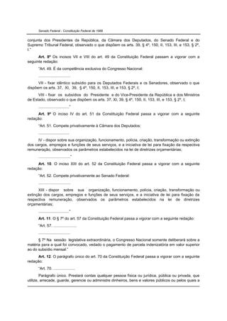 Senado Federal - Constituição Federal de 1988


conjunta dos Presidentes da República, da Câmara dos Deputados, do Senado Federal e do
Supremo Tribunal Federal, observado o que dispõem os arts. 39, § 4º, 150, II, 153, III, e 153, § 2º,
I.”
      Art. 8º Os incisos VII e VIII do art. 49 da Constituição Federal passam a vigorar com a
seguinte redação:
      “Art. 49. É da competência exclusiva do Congresso Nacional:
      .............................
      VII - fixar idêntico subsídio para os Deputados Federais e os Senadores, observado o que
dispõem os arts. 37, XI, 39, § 4º, 150, II, 153, III, e 153, § 2º, I;
      VIII - fixar os subsídios do Presidente e do Vice-Presidente da República e dos Ministros
de Estado, observado o que dispõem os arts. 37, XI, 39, § 4º, 150, II, 153, III, e 153, § 2º, I;
      ............................”
      Art. 9º O inciso IV do art. 51 da Constituição Federal passa a vigorar com a seguinte
redação:
      “Art. 51. Compete privativamente à Câmara dos Deputados:
      ............................
      IV - dispor sobre sua organização, funcionamento, polícia, criação, transformação ou extinção
dos cargos, empregos e funções de seus serviços, e a iniciativa de lei para fixação da respectiva
remuneração, observados os parâmetros estabelecidos na lei de diretrizes orçamentárias;
      .............................”
      Art. 10. O inciso XIII do art. 52 da Constituição Federal passa a vigorar com a seguinte
redação:
      “Art. 52. Compete privativamente ao Senado Federal:
      .............................
      XIII - dispor sobre sua organização, funcionamento, polícia, criação, transformação ou
extinção dos cargos, empregos e funções de seus serviços, e a iniciativa de lei para fixação da
respectiva remuneração, observados os parâmetros estabelecidos na lei de diretrizes
orçamentárias;
      ............................”
      Art. 11. O § 7º do art. 57 da Constituição Federal passa a vigorar com a seguinte redação:
      “Art. 57. .....................
      .............................
      § 7º Na sessão legislativa extraordinária, o Congresso Nacional somente deliberará sobre a
matéria para a qual foi convocado, vedado o pagamento de parcela indenizatória em valor superior
ao do subsídio mensal.”
      Art. 12. O parágrafo único do art. 70 da Constituição Federal passa a vigorar com a seguinte
redação:
      “Art. 70. ....................
        Parágrafo único. Prestará contas qualquer pessoa física ou jurídica, pública ou privada, que
utilize, arrecade, guarde, gerencie ou administre dinheiros, bens e valores públicos ou pelos quais a
 