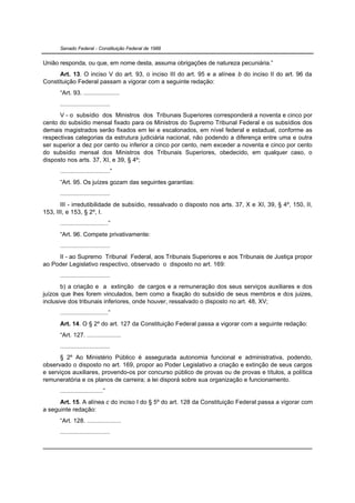 Senado Federal - Constituição Federal de 1988


União responda, ou que, em nome desta, assuma obrigações de natureza pecuniária.”
      Art. 13. O inciso V do art. 93, o inciso III do art. 95 e a alínea b do inciso II do art. 96 da
Constituição Federal passam a vigorar com a seguinte redação:
      “Art. 93. .....................
      .............................
      V - o subsídio dos Ministros dos Tribunais Superiores corresponderá a noventa e cinco por
cento do subsídio mensal fixado para os Ministros do Supremo Tribunal Federal e os subsídios dos
demais magistrados serão fixados em lei e escalonados, em nível federal e estadual, conforme as
respectivas categorias da estrutura judiciária nacional, não podendo a diferença entre uma e outra
ser superior a dez por cento ou inferior a cinco por cento, nem exceder a noventa e cinco por cento
do subsídio mensal dos Ministros dos Tribunais Superiores, obedecido, em qualquer caso, o
disposto nos arts. 37, XI, e 39, § 4º;
      .............................”
      “Art. 95. Os juízes gozam das seguintes garantias:
      .............................
       III - irredutibilidade de subsídio, ressalvado o disposto nos arts. 37, X e XI, 39, § 4º, 150, II,
153, III, e 153, § 2º, I.
      ............................”
      “Art. 96. Compete privativamente:
      .............................
     II - ao Supremo Tribunal Federal, aos Tribunais Superiores e aos Tribunais de Justiça propor
ao Poder Legislativo respectivo, observado o disposto no art. 169:
      .............................
       b) a criação e a extinção de cargos e a remuneração dos seus serviços auxiliares e dos
juízos que lhes forem vinculados, bem como a fixação do subsídio de seus membros e dos juizes,
inclusive dos tribunais inferiores, onde houver, ressalvado o disposto no art. 48, XV;
      ............................”
      Art. 14. O § 2º do art. 127 da Constituição Federal passa a vigorar com a seguinte redação:
      “Art. 127. ....................
      .............................
      § 2º Ao Ministério Público é assegurada autonomia funcional e administrativa, podendo,
observado o disposto no art. 169, propor ao Poder Legislativo a criação e extinção de seus cargos
e serviços auxiliares, provendo-os por concurso público de provas ou de provas e títulos, a política
remuneratória e os planos de carreira; a lei disporá sobre sua organização e funcionamento.
      .........................”
      Art. 15. A alínea c do inciso I do § 5º do art. 128 da Constituição Federal passa a vigorar com
a seguinte redação:
      “Art. 128. ....................
      .............................
 