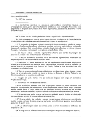 Senado Federal - Constituição Federal de 1988


com a seguinte redação:
      “Art. 167. São vedados:
      .............................
      X - a transferência voluntária de recursos e a concessão de empréstimos, inclusive por
antecipação de receita, pelos Governos Federal e Estaduais e suas instituições financeiras, para
pagamento de despesas com pessoal ativo, inativo e pensionista, dos Estados, do Distrito Federal
e dos Municípios.
      .............................”
      Art. 21. O art. 169 da Constituição Federal passa a vigorar com a seguinte redação:
     “Art. 169. A despesa com pessoal ativo e inativo da União, dos Estados, do Distrito Federal e
dos Municípios não poderá exceder os limites estabelecidos em lei complementar.
      § 1º A concessão de qualquer vantagem ou aumento de remuneração, a criação de cargos,
empregos e funções ou alteração de estrutura de carreiras, bem como a admissão ou contratação
de pessoal, a qualquer título, pelos órgãos e entidades da administração direta ou indireta, inclusive
fundações instituídas e mantidas pelo poder público, só poderão ser feitas:
     I - se houver prévia      dotação orçamentária suficiente para atender às projeções de
despesa de pessoal e aos acréscimos dela decorrentes;
     II - se houver autorização específica na lei de diretrizes orçamentárias, ressalvadas as
empresas públicas e as sociedades de economia mista.
      § 2º Decorrido o prazo estabelecido na lei complementar referida neste artigo para a
adaptação aos parâmetros ali previstos, serão imediatamente suspensos todos os repasses de
verbas federais ou estaduais aos Estados, ao Distrito Federal e aos Municípios que não
observarem os referidos limites.
      § 3º Para o cumprimento dos limites estabelecidos com base neste artigo, durante o prazo
fixado na lei complementar referida no caput, a União, os Estados, o Distrito Federal e os
Municípios adotarão as seguintes providências:
      I - redução em pelo menos vinte por cento das despesas com cargos em comissão e
funções de confiança;
      II - exoneração dos servidores não estáveis.
      § 4º Se as medidas adotadas com base no parágrafo anterior não forem suficientes para
assegurar o cumprimento da determinação da lei complementar referida neste artigo, o servidor
estável poderá perder o cargo, desde que ato normativo motivado de cada um dos Poderes
especifique a atividade funcional, o órgão ou unidade administrativa objeto da redução de pessoal.
      § 5º O servidor que perder o cargo na forma do parágrafo anterior fará jus a indenização
correspondente a um mês de remuneração por ano de serviço.
       § 6º O cargo objeto da redução prevista nos parágrafos anteriores será considerado
extinto, vedada a criação de cargo, emprego ou função com atribuições iguais ou assemelhadas
pelo prazo de quatro anos.
      § 7º Lei federal disporá sobre as normas gerais a serem obedecidas na efetivação do
disposto no § 4º.”
      Art. 22. O § 1º do art. 173 da Constituição Federal passa a vigorar com a seguinte redação:
 