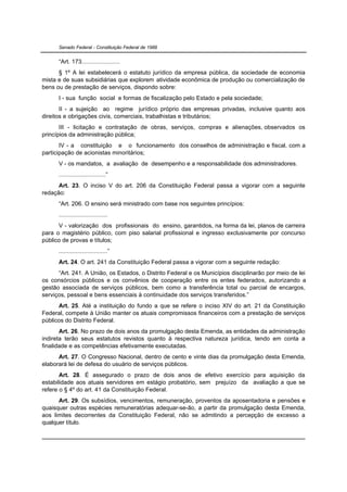 Senado Federal - Constituição Federal de 1988


      “Art. 173.......................
      § 1º A lei estabelecerá o estatuto jurídico da empresa pública, da sociedade de economia
mista e de suas subsidiárias que explorem atividade econômica de produção ou comercialização de
bens ou de prestação de serviços, dispondo sobre:
      I - sua função social e formas de fiscalização pelo Estado e pela sociedade;
       II - a sujeição ao regime jurídico próprio das empresas privadas, inclusive quanto aos
direitos e obrigações civis, comerciais, trabalhistas e tributários;
       III - licitação e contratação de obras, serviços, compras e alienações, observados os
princípios da administração pública;
       IV - a constituição e o funcionamento dos conselhos de administração e fiscal, com a
participação de acionistas minoritários;
      V - os mandatos, a avaliação de desempenho e a responsabilidade dos administradores.
      ............................”
      Art. 23. O inciso V do art. 206 da Constituição Federal passa a vigorar com a seguinte
redação:
      “Art. 206. O ensino será ministrado com base nos seguintes princípios:
      .............................
      V - valorização dos profissionais do ensino, garantidos, na forma da lei, planos de carreira
para o magistério público, com piso salarial profissional e ingresso exclusivamente por concurso
público de provas e títulos;
      .............................”
      Art. 24. O art. 241 da Constituição Federal passa a vigorar com a seguinte redação:
      “Art. 241. A União, os Estados, o Distrito Federal e os Municípios disciplinarão por meio de lei
os consórcios públicos e os convênios de cooperação entre os entes federados, autorizando a
gestão associada de serviços públicos, bem como a transferência total ou parcial de encargos,
serviços, pessoal e bens essenciais à continuidade dos serviços transferidos.”
      Art. 25. Até a instituição do fundo a que se refere o inciso XIV do art. 21 da Constituição
Federal, compete à União manter os atuais compromissos financeiros com a prestação de serviços
públicos do Distrito Federal.
       Art. 26. No prazo de dois anos da promulgação desta Emenda, as entidades da administração
indireta terão seus estatutos revistos quanto à respectiva natureza jurídica, tendo em conta a
finalidade e as competências efetivamente executadas.
      Art. 27. O Congresso Nacional, dentro de cento e vinte dias da promulgação desta Emenda,
elaborará lei de defesa do usuário de serviços públicos.
       Art. 28. É assegurado o prazo de dois anos de efetivo exercício para aquisição da
estabilidade aos atuais servidores em estágio probatório, sem prejuízo da avaliação a que se
refere o § 4º do art. 41 da Constituição Federal.
      Art. 29. Os subsídios, vencimentos, remuneração, proventos da aposentadoria e pensões e
quaisquer outras espécies remuneratórias adequar-se-ão, a partir da promulgação desta Emenda,
aos limites decorrentes da Constituição Federal, não se admitindo a percepção de excesso a
qualquer título.
 