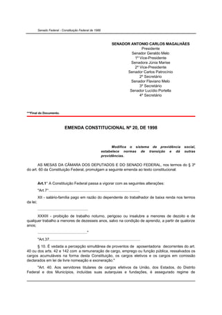 Senado Federal - Constituição Federal de 1988



                                                                            SENADOR ANTONIO CARLOS MAGALHÃES
                                                                                          Presidente
                                                                                    Senador Geraldo Melo
                                                                                      1º Vice-Presidente
                                                                                    Senadora Júnia Marise
                                                                                      2º Vice-Presidente
                                                                                  Senador Carlos Patrocínio
                                                                                         2º Secretário
                                                                                    Senador Flaviano Melo
                                                                                         3º Secretário
                                                                                   Senador Lucídio Portella
                                                                                         4º Secretário



***Final do Documento.



                                   EMENDA CONSTITUCIONAL Nº 20, DE 1998



                                                                         Modifica o sistema de previdência   social,
                                                                   estabelece normas de transição e dá       outras
                                                                   providências.

       AS MESAS DA CÂMARA DOS DEPUTADOS E DO SENADO FEDERAL, nos termos do § 3º
do art. 60 da Constituição Federal, promulgam a seguinte emenda ao texto constitucional:


          Art.1° A Constituição Federal passa a vigorar com as seguintes alterações:
          "Art.7°.....................................................................................
          XII - salário-família pago em razão do dependente do trabalhador de baixa renda nos termos
da lei;
          ...............................................
      XXXIII - proibição de trabalho noturno, perigoso ou insalubre a menores de dezoito e de
qualquer trabalho a menores de dezesseis anos, salvo na condição de aprendiz, a partir de quatorze
anos;
          .............................................."
          "Art.37.....................................................................................
      § 10. É vedada a percepção simultânea de proventos de aposentadoria decorrentes do art.
40 ou dos arts. 42 e 142 com a remuneração de cargo, emprego ou função pública, ressalvados os
cargos acumuláveis na forma desta Constituição, os cargos eletivos e os cargos em comissão
declarados em lei de livre nomeação e exoneração."
     "Art. 40. Aos servidores titulares de cargos efetivos da União, dos Estados, do Distrito
Federal e dos Municípios, incluídas suas autarquias e fundações, é assegurado regime de
 