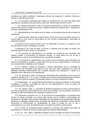 Senado Federal - Constituição Federal de 1988


previdência de caráter contributivo, observados critérios que preservem o equilíbrio financeiro e
atuarial e o disposto neste artigo.
     § 1° Os servidores abrangidos pelo regime de previdência de que trata este artigo serão
aposentados, calculados os seus proventos a partir dos valores fixados na forma do § 3°:
      I - por invalidez permanente, sendo os proventos proporcionais ao tempo de contribuição,
exceto se decorrente de acidente em serviço, moléstia profissional ou doença grave, contagiosa ou
incurável, especificadas em lei;
       II - compulsoriamente, aos setenta anos de idade, com proventos proporcionais ao tempo de
contribuição;
      III - voluntariamente, desde que cumprido tempo mínimo de dez anos de efetivo exercício no
serviço público e cinco anos no cargo efetivo em que se dará a aposentadoria, observadas as
seguintes condições:
      a) sessenta anos de idade e trinta e cinco de contribuição, se homem, e cinqüenta e cinco
anos de idade e trinta de contribuição, se mulher;
      b) sessenta e cinco anos de idade, se homem, e sessenta anos de idade, se mulher, com
proventos proporcionais ao tempo de contribuição.
      2° Os proventos de aposentadoria e as pensões, por ocasião de sua concessão, não
poderão exceder a remuneração do respectivo servidor, no cargo efetivo em que se deu a
aposentadoria ou que serviu de referência para a concessão da pensão.
        § 3° Os proventos de aposentadoria, por ocasião da sua concessão, serão calculados com
base na remuneração do servidor no cargo efetivo em que se der a aposentadoria e, na forma da
lei, corresponderão à totalidade da remuneração.
       § 4° É vedada a adoção de requisitos e critérios diferenciados para a concessão de
aposentadoria aos abrangidos pelo regime de que trata este artigo, ressalvados os casos de
atividades exercidas exclusivamente sob condições especiais que prejudiquem a saúde ou a
integridade física, definidos em lei complementar.
      § 5° Os requisitos de idade e de tempo de contribuição serão reduzidos em cinco anos, em
relação ao disposto no § 1°, III, a, para o professor que comprove exclusivamente tempo de efetivo
exercício das funções de magistério na educação infantil e no ensino fundamental e médio.
      § 6° Ressalvadas as aposentadorias decorrentes dos cargos acumuláveis na forma desta
Constituição, é vedada a percepção de mais de uma aposentadoria à conta do regime de
previdência previsto neste artigo.
       § 7° Lei disporá sobre a concessão do benefício da pensão por morte, que será igual ao
valor dos proventos do servidor falecido ou ao valor dos proventos a que teria direito o servidor em
atividade na data de seu falecimento, observado o disposto no § 3º.
       § 8° Observado o disposto no art. 37, XI, os proventos de aposentadoria e as pensões serão
revistos na mesma proporção e na mesma data, sempre que se modificar a remuneração dos
servidores em atividade, sendo também estendidos aos aposentados e aos pensionistas quaisquer
benefícios ou vantagens posteriormente concedidos aos servidores em atividade, inclusive quando
decorrentes da transformação ou reclassificação do cargo ou função em que se deu a
aposentadoria ou que serviu de referência para a concessão da pensão, na forma da lei.
     § 9º O tempo de contribuição federal, estadual ou municipal será contado para efeito de
aposentadoria e o tempo de serviço correspondente para efeito de disponibilidade.
      § 10. A lei não poderá estabelecer qualquer forma de contagem de tempo de contribuição
 