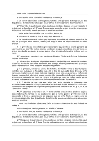 Senado Federal - Constituição Federal de 1988


      a) trinta e cinco anos, se homem, e trinta anos, se mulher; e
      b) um período adicional de contribuição equivalente a vinte por cento do tempo que, na data
da publicação desta Emenda, faltaria para atingir o limite de tempo constante da alínea anterior.
      § 1° O servidor de que trata este artigo, desde que atendido o disposto em seus incisos I e II,
e observado o disposto no art. 4° desta Emenda, pode aposentar-se com proventos proporcionais
ao tempo de contribuição, quando atendidas as seguintes condições:
      I - contar tempo de contribuição igual, no mínimo, à soma de:
      a) trinta anos, se homem, e vinte e cinco anos, se mulher; e
       b) um período adicional de contribuição equivalente a quarenta por cento do tempo que, na
data da publicação desta Emenda, faltaria para atingir o limite de tempo constante da alínea
anterior;
       II - os proventos da aposentadoria proporcional serão equivalentes a setenta por cento do
valor máximo que o servidor poderia obter de acordo com o caput, acrescido de cinco por cento por
ano de contribuição que supere a soma a que se refere o inciso anterior, até o limite de cem por
cento.
      § 2° Aplica-se ao magistrado e ao membro do Ministério Público e de Tribunal de Contas o
disposto neste artigo.
      § 3° Na aplicação do disposto no parágrafo anterior, o magistrado ou o membro do Ministério
Público ou de Tribunal de Contas, se homem, terá o tempo de serviço exercido até a publicação
desta Emenda contado com o acréscimo de dezessete por cento.
       § 4° O professor, servidor da União, dos Estados, do Distrito Federal e dos Municípios,
incluídas suas autarquias e fundações, que, até a data da publicação desta Emenda, tenha
ingressado, regularmente, em cargo efetivo de magistério e que opte por aposentar-se na forma do
disposto no caput, terá o tempo de serviço exercido até a publicação desta Emenda contado com o
acréscimo de dezessete por cento, se homem, e de vinte por cento, se mulher, desde que se
aposente, exclusivamente, com tempo de efetivo exercício das funções de magistério.
      § 5º O servidor de que trata este artigo, que, após completar as exigências para
aposentadoria estabelecidas no caput, permanecer em atividade, fará jus à isenção da contribuição
previdenciária até completar as exigências para aposentadoria contidas no art. 40, § 1°, III, a, da
Constituição Federal.
      Art. 9° Observado o disposto no art. 4° desta Emenda e ressalvado o direito de opção a
aposentadoria pelas normas por ela estabelecidas para o regime geral de previdência social, é
assegurado o direito à aposentadoria ao segurado que se tenha filiado ao regime geral de
previdência social, até a data de publicação desta Emenda, quando, cumulativamente, atender aos
seguintes requisitos:
      I - contar com cinqüenta e três anos de idade, se homem, e quarenta e oito anos de idade, se
mulher; e
      II - contar tempo de contribuição igual, no mínimo, à soma de:
      a) trinta e cinco anos, se homem, e trinta anos, se mulher; e
      b) um período adicional de contribuição equivalente a vinte por cento do tempo que, na data
da publicação desta Emenda, faltaria para atingir o limite de tempo constante da alínea anterior.
      § 1° O segurado de que trata este artigo, desde que atendido o disposto no inciso I do caput,
e observado o disposto no art. 4° desta Emenda, pode aposentar-se com valores proporcionais ao
 