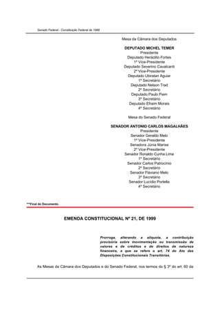 Senado Federal - Constituição Federal de 1988


                                                                  Mesa da Câmara dos Deputados

                                                                   DEPUTADO MICHEL TEMER
                                                                            Presidente
                                                                    Deputado Heráclito Fortes
                                                                        1º Vice-Presidente
                                                                   Deputado Severino Cavalcanti
                                                                        2º Vice-Presidente
                                                                     Deputado Ubiratan Aguiar
                                                                           1º Secretário
                                                                      Deputado Nelson Trad
                                                                           2º Secretário
                                                                      Deputado Paulo Paim
                                                                           3º Secretário
                                                                     Deputado Efraim Morais
                                                                           4º Secretário

                                                                     Mesa do Senado Federal

                                                            SENADOR ANTONIO CARLOS MAGALHÃES
                                                                          Presidente
                                                                    Senador Geraldo Melo
                                                                      1º Vice-Presidente
                                                                    Senadora Júnia Marise
                                                                      2º Vice-Presidente
                                                                 Senador Ronaldo Cunha Lima
                                                                         1º Secretário
                                                                  Senador Carlos Patrocínio
                                                                         2º Secretário
                                                                    Senador Flaviano Melo
                                                                         3º Secretário
                                                                   Senador Lucídio Portella
                                                                         4º Secretário



***Final do Documento.



                          EMENDA CONSTITUCIONAL Nº 21, DE 1999



                                                       Prorroga, alterando a alíquota, a contribuição
                                                       provisória sobre movimentação ou transmissão de
                                                       valores e de créditos e de direitos de natureza
                                                       financeira, a que se refere o art. 74 do Ato das
                                                       Disposições Constitucionais Transitórias.


       As Mesas da Câmara dos Deputados e do Senado Federal, nos termos do § 3º do art. 60 da
 