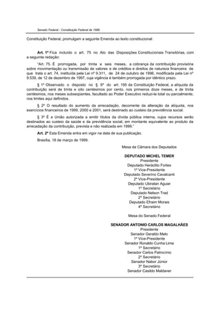 Senado Federal - Constituição Federal de 1988


Constituição Federal, promulgam a seguinte Emenda ao texto constitucional:


      Art. 1º Fica incluído o art. 75 no Ato das Disposições Constitucionais Transitórias, com
a seguinte redação:
      “Art. 75. É prorrogada, por trinta e seis meses, a cobrança da contribuição provisória
sobre movimentação ou transmissão de valores e de créditos e direitos de natureza financeira de
que trata o art. 74, instituída pela Lei nº 9.311, de 24 de outubro de 1996, modificada pela Lei nº
9.539, de 12 de dezembro de 1997, cuja vigência é também prorrogada por idêntico prazo.
       § 1º Observado o disposto no § 6º do art. 195 da Constituição Federal, a alíquota da
contribuição será de trinta e oito centésimos por cento, nos primeiros doze meses, e de trinta
centésimos, nos meses subseqüentes, facultado ao Poder Executivo reduzi-la total ou parcialmente,
nos limites aqui definidos.
      § 2º O resultado do aumento da arrecadação, decorrente da alteração da alíquota, nos
exercícios financeiros de 1999, 2000 e 2001, será destinado ao custeio da previdência social.
      § 3º É a União autorizada a emitir títulos da dívida pública interna, cujos recursos serão
destinados ao custeio da saúde e da previdência social, em montante equivalente ao produto da
arrecadação da contribuição, prevista e não realizada em 1999.”
      Art. 2º Esta Emenda entra em vigor na data de sua publicação.
      Brasília, 18 de março de 1999.
                                                          Mesa da Câmara dos Deputados

                                                           DEPUTADO MICHEL TEMER
                                                                    Presidente
                                                            Deputado Heráclito Fortes
                                                                1º Vice-Presidente
                                                           Deputado Severino Cavalcanti
                                                                2º Vice-Presidente
                                                             Deputado Ubiratan Aguiar
                                                                   1º Secretário
                                                              Deputado Nelson Trad
                                                                   2º Secretário
                                                             Deputado Efraim Morais
                                                                   4º Secretário

                                                             Mesa do Senado Federal

                                                      SENADOR ANTONIO CARLOS MAGALHÃES
                                                                   Presidente
                                                              Senador Geraldo Melo
                                                               1º Vice-Presidente
                                                           Senador Ronaldo Cunha Lima
                                                                  1º Secretário
                                                            Senador Carlos Patrocínio
                                                                  2º Secretário
                                                              Senador Nabor Júnior
                                                                  3º Secretário
                                                            Senador Casildo Maldaner
 