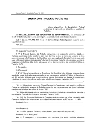 Senado Federal - Constituição Federal de 1988



                                   EMENDA CONSTITUCIONAL Nº 24, DE 1999



                                                                           Altera dispositivos da Constituição Federal
                                                                     pertinentes à representação classista na Justiça do
                                                                     Trabalho.

       AS MESAS DA CÂMARA DOS DEPUTADOS E DO SENADO FEDERAL, nos termos do § 3º
do art. 60 da Constituição Federal, promulgam a seguinte Emenda ao texto constitucional:
      Art. 1º Os arts. 111, 112, 113, 115 e 116 da Constituição Federal passam a vigorar com a
seguinte redação:
          “Art. 111. .................................................................................................................................
...........................................................................................................................................................
          III - Juízes do Trabalho (NR)
        § 1º O Tribunal Superior do Trabalho compor-se-á de dezessete Ministros, togados e
vitalícios, escolhidos dentre brasileiros com mais de trinta e cinco e menos de sessenta e cinco
anos, nomeados pelo Presidente da República, após aprovação pelo Senado Federal, dos quais
onze estão escolhidos dentre juízes dos Tribunais Regionais do Trabalho, integrantes da carreira da
magistratura trabalhista, três dentre advogados e três dentre membros do Ministério Público do
Trabalho. ”(NR)
          I- (Revogado).
          II- (Revogado).
       § 2º O Tribunal encaminhará ao Presidente da República listas tríplices, observando-se,
quanto às vagas destinadas aos advogados e aos membros do Ministério Público, o Disposto no
art. 94: as listas tríplices para o provimento de cargos destinados aos Juízes da magistratura
trabalhista de carreira deverão ser elaboradas pelo Ministro togados e vitalícios. (NR)
..........................................................................................................................................................”
       “Art. 112. Haverá pelo menos um Tribunal Regional do Trabalho em cada estado e no Distrito
Federal, e a lei instituirá as varas do Trabalho, podendo, nas comarcas onde não forem instituídas,
a atribuir sua jurisdição aos juízes de direito. “(NR)
      “Art. 113 A lei disporá sobre a constituição, investidura, jurisdição, competência, garantia e
condições de Exercício dos órgãos da Justiça do Trabalho. ”(NR)
      “Art. 115. Os Tribunais Regionais do Trabalho serão composto de juízes nomeados pelo
Presidente da República, observada a proporcionalidade estabelecida no § 2º do art. 111. (NR)
          Parágrafo único ......................................................................................................................
.......................................................................................................................................................
          III - (Revogado)”.
          “Art. 116. Nas Varas do Trabalho a jurisdição será exercida por juiz singular. (NR)
          Parágrafo único. (Revogado)”
          Art. 2º É assegurado o cumprimento dos mandatos dos atuais ministros classistas
 