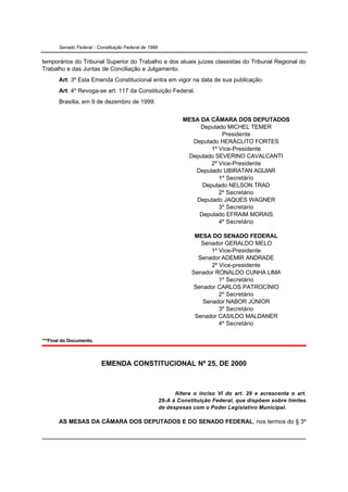 Senado Federal - Constituição Federal de 1988


temporários do Tribunal Superior do Trabalho e dos atuais juízes classistas do Tribunal Regional do
Trabalho e das Juntas de Conciliação e Julgamento.
       Art. 3º Esta Emenda Constitucional entra em vigor na data de sua publicação.
       Art. 4º Revoga-se art. 117 da Constituição Federal.
       Brasília, em 9 de dezembro de 1999.


                                                                MESA DA CÂMARA DOS DEPUTADOS
                                                                     Deputado MICHEL TEMER
                                                                             Presidente
                                                                   Deputado HERÁCLITO FORTES
                                                                         1º Vice-Presidente
                                                                 Deputado SEVERINO CAVALCANTI
                                                                         2º Vice-Presidente
                                                                    Deputado UBIRATAN AGUIAR
                                                                            1º Secretário
                                                                      Deputado NELSON TRAD
                                                                            2º Secretário
                                                                    Deputado JAQUES WAGNER
                                                                            3º Secretário
                                                                     Deputado EFRAIM MORAIS
                                                                            4º Secretário

                                                                    MESA DO SENADO FEDERAL
                                                                      Senador GERALDO MELO
                                                                          1º Vice-Presidente
                                                                     Senador ADEMIR ANDRADE
                                                                          2º Vice-presidente
                                                                   Senador RONALDO CUNHA LIMA
                                                                             1º Secretário
                                                                    Senador CARLOS PATROCÍNIO
                                                                             2º Secretário
                                                                       Senador NABOR JÚNIOR
                                                                             3º Secretário
                                                                    Senador CASILDO MALDANER
                                                                             4º Secretário

***Final do Documento.



                          EMENDA CONSTITUCIONAL Nº 25, DE 2000



                                                             Altera o inciso VI do art. 29 e acrescenta o art.
                                                       29-A à Constituição Federal, que dispõem sobre limites
                                                       de despesas com o Poder Legislativo Municipal.

       AS MESAS DA CÂMARA DOS DEPUTADOS E DO SENADO FEDERAL, nos termos do § 3º
 