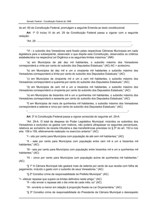 Senado Federal - Constituição Federal de 1988


do art. 60 da Constituição Federal, promulgam a seguinte Emenda ao texto constitucional:
      Art. 1º O inciso VI do art. 29 da Constituição Federal passa a vigorar com a seguinte
redação:
         “Art. 29 ..............................................................................................................................
....................................................................................................................................................”
       “VI - o subsídio dos Vereadores será fixado pelas respectivas Câmaras Municipais em cada
legislatura para a subseqüente, observado o que dispõe esta Constituição, observados os critérios
estabelecidos na respectiva Lei Orgânica e os seguintes limites máximos:” (NR)
      “a) em Municípios de até dez mil habitantes, o subsídio máximo dos Vereadores
corresponderá a vinte por cento do subsídio dos Deputados Estaduais;” (AC) AC = acréscimo.
     “b) em Municípios de dez mil e um a cinqüenta mil habitantes o subsídio máximo dos
Vereadores corresponderá a trinta por cento do subsídio dos Deputados Estaduais;” (AC)
     “c) em Municípios de cinqüenta mil e um a cem mil habitantes, o subsídio máximo dos
Vereadores corresponderá a quarenta por cento do subsídio dos Deputados Estaduais;” (AC)
     “d) em Municípios de cem mil e um a trezentos mil habitantes, o subsídio máximo dos
Vereadores corresponderá a cinqüenta por cento do subsídio dos Deputados Estaduais;” (AC)
     “e) em Municípios de trezentos mil e um a quinhentos mil habitantes, o subsídio máximo dos
Vereadores corresponderá a sessenta por cento do subsídio dos Deputados Estaduais;” (AC)
      “f) em Municípios de mais de quinhentos mil habitantes, o subsídio máximo dos Vereadores
corresponderá a setenta e cinco por cento do subsídio dos Deputados Estaduais;” (AC)
         “....................................................................................................................................”
         Art. 2º A Constituição Federal passa a vigorar acrescida do seguinte art. 29-A:
       “Art. 29-A. O total da despesa do Poder Legislativo Municipal, incluídos os subsídios dos
Vereadores e excluídos os gastos com inativos, não poderá ultrapassar os seguintes percentuais,
relativos ao somatório da receita tributária e das transferências previstas no § 5º do art. 153 e nos
arts. 158 e 159, efetivamente realizado no exercício anterior:” (AC)
         “I - oito por cento para Municípios com população de até cem mil habitantes;” (AC)
      “II - sete por cento para Municípios com população entre cem mil e um e trezentos mil
habitantes;” (AC)
      “III - seis por cento para Municípios com população entre trezentos mil e um e quinhentos mil
habitantes;” (AC)
         “IV - cinco por cento para Municípios com população acima de quinhentos mil habitantes.”
(AC)
     “§ 1º A Câmara Municipal não gastará mais de setenta por cento de sua receita com folha de
pagamento, incluído o gasto com o subsídio de seus Vereadores.” (AC)
         “§ 2º Constitui crime de responsabilidade do Prefeito Municipal:” (AC)
“I - efetuar repasse que supere os limites definidos neste artigo;” (AC)
        “II - não enviar o repasse até o dia vinte de cada mês; ou” (AC)
         “III - enviá-lo a menor em relação à proporção fixada na Lei Orçamentária.” (AC)
         “§ 3º Constitui crime de responsabilidade do Presidente da Câmara Municipal o desrespeito
 