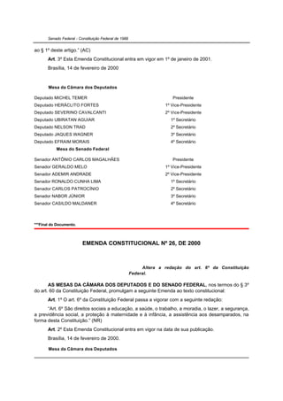 Senado Federal - Constituição Federal de 1988


ao § 1º deste artigo.” (AC)
       Art. 3º Esta Emenda Constitucional entra em vigor em 1º de janeiro de 2001.
       Brasília, 14 de fevereiro de 2000


       Mesa da Câmara dos Deputados

Deputado MICHEL TEMER                                                   Presidente
Deputado HERÁCLITO FORTES                                            1º Vice-Presidente
Deputado SEVERINO CAVALCANTI                                         2º Vice-Presidente
Deputado UBIRATAN AGUIAR                                               1º Secretário
Deputado NELSON TRAD                                                   2º Secretário
Deputado JAQUES WAGNER                                                 3º Secretário
Deputado EFRAIM MORAIS                                                 4º Secretário
           Mesa do Senado Federal

Senador ANTÔNIO CARLOS MAGALHÃES                                        Presidente
Senador GERALDO MELO                                                 1º Vice-Presidente
Senador ADEMIR ANDRADE                                               2º Vice-Presidente
Senador RONALDO CUNHA LIMA                                             1º Secretário
Senador CARLOS PATROCÍNIO                                              2º Secretário
Senador NABOR JÚNIOR                                                   3º Secretário
Senador CASILDO MALDANER                                               4º Secretário



***Final do Documento.



                          EMENDA CONSTITUCIONAL Nº 26, DE 2000



                                                            Altera a redação do art. 6º da Constituição
                                                       Federal.

       AS MESAS DA CÂMARA DOS DEPUTADOS E DO SENADO FEDERAL, nos termos do § 3º
do art. 60 da Constituição Federal, promulgam a seguinte Emenda ao texto constitucional:
       Art. 1º O art. 6º da Constituição Federal passa a vigorar com a seguinte redação:
      “Art. 6º São direitos sociais a educação, a saúde, o trabalho, a moradia, o lazer, a segurança,
a previdência social, a proteção à maternidade e à infância, a assistência aos desamparados, na
forma desta Constituição.” (NR)
       Art. 2º Esta Emenda Constitucional entra em vigor na data de sua publicação.
       Brasília, 14 de fevereiro de 2000.

       Mesa da Câmara dos Deputados
 