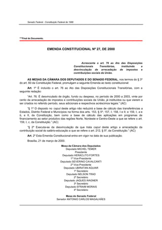 Senado Federal - Constituição Federal de 1988




***Final do Documento.



                          EMENDA CONSTITUCIONAL Nº 27, DE 2000



                                                             Acrescenta o art. 76 ao Ato das Disposições
                                                       Constitucionais     Transitórias, instituindo   a
                                                       desvinculação de arrecadação de impostos e
                                                       contribuições sociais da União.

       AS MESAS DA CÂMARA DOS DEPUTADOS E DO SENADO FEDERAL, nos termos do § 3º
do art. 60 da Constituição Federal, promulgam a seguinte Emenda ao texto constitucional:
      Art. 1º É incluído o art. 76 ao Ato das Disposições Constitucionais Transitórias, com a
seguinte redação:
       “Art. 76. É desvinculado de órgão, fundo ou despesa, no período de 2000 a 2003, vinte por
cento da arrecadação de impostos e contribuições sociais da União, já instituídos ou que vierem a
ser criados no referido período, seus adicionais e respectivos acréscimos legais.” (AC)
       “§ 1º O disposto no caput deste artigo não reduzirá a base de cálculo das transferências a
Estados, Distrito Federal e Municípios na forma dos arts. 153, § 5º; 157, I; 158, I e II; e 159, I, a e
b, e II, da Constituição, bem como a base de cálculo das aplicações em programas de
financiamento ao setor produtivo das regiões Norte, Nordeste e Centro-Oeste a que se refere o art.
159, I, c, da Constituição.” (AC)
       “§ 2º Executa-se da desvinculação de que trata caput deste artigo a arrecadação da
contribuição social do salário-educação a que se refere o art. 212, § 5º, da Constituição.” (AC)
       Art. 2º Esta Emenda Constitucional entra em vigor na data de sua publicação.
       Brasília, 21 de março de 2000.
                                        Mesa da Câmara dos Deputados
                                           Deputado MICHEL TEMER
                                                   Presidente
                                         Deputado HERÁCLITO FORTES
                                               1º Vice-Presidente
                                       Deputado SEVERINO CAVALCANTI
                                               2º Vice-Presidente
                                          Deputado UBIRATAN AGUIAR
                                                  1º Secretário
                                            Deputado NELSON TRAD
                                                  2º Secretário
                                          Deputado JAQUES WAGNER
                                                  3º Secretário
                                           Deputado EFRAIM MORAIS
                                                  4º Secretário

                                          Mesa do Senado Federal
                                   Senador ANTONIO CARLOS MAGALHÃES
 